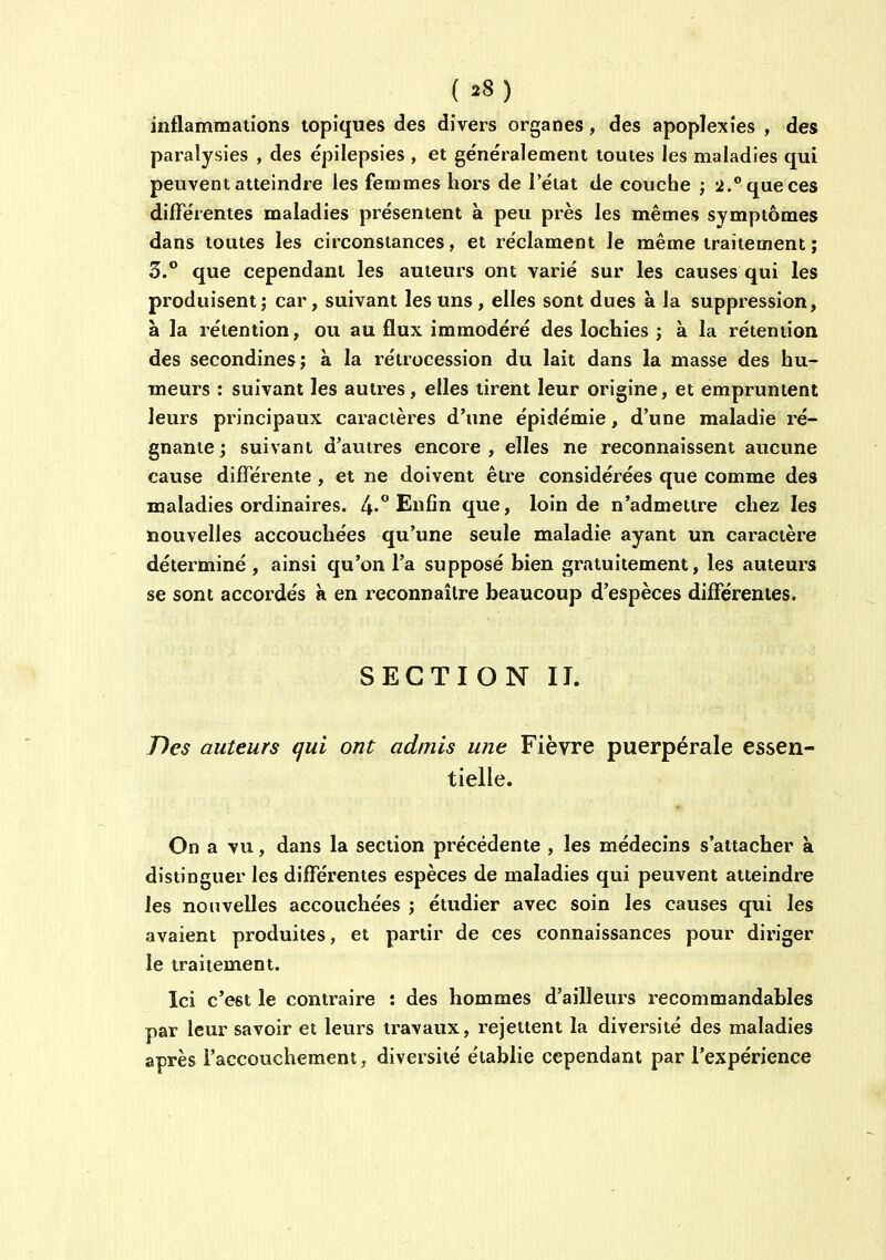 inflammations topiques des divers organes, des apoplexies , des paralysies , des épilepsies , et ge'néralement toutes les maladies qui peuvent atteindre les femmes hors de l'état de couche ; que ces différentes maladies présentent à peu près les mêmes symptômes dans toutes les circonstances, et réclament le même traitement; 3. que cependant les auteurs ont varié sur les causes qui les produisent; car, suivant les uns , elles sont dues à la suppression, à la rétention, ou au flux immodéré des lochies ; à la rétention des secondines; à la rétrocession du lait dans la masse des hu- meurs : suivant les autres, elles tirent leur origine, et empruntent leurs principaux caractères d'une épidémie, d'une maladie ré- gnante ; suivant d'autres encore , elles ne reconnaissent aucune cause différente, et ne doivent être considérées que comme des maladies ordinaires. Enfin que, loin de n'admettre chez les nouvelles accouchées qu'une seule maladie ayant un caractère déterminé , ainsi qu'on l'a supposé bien gratuitement, les auteurs se sont accordés k en reconnaître beaucoup d'espèces différentes. SECTION II. Des auteurs qui ont admis une Fièvre puerpérale essen- tielle. On a vu, dans la section précédente , les médecins s'attacher à distinguer les différentes espèces de maladies qui peuvent atteindre les nouvelles accouchées ; étudier avec soin les causes qui les avaient produites, et partir de ces connaissances pour diriger le traitement. Ici c'est le contraire : des hommes d'ailleiu's l'ecommandables par leur savoir et leurs travaux, rejettent la diversité des maladies après l'accouchement, diversité établie cependant par l'expérience