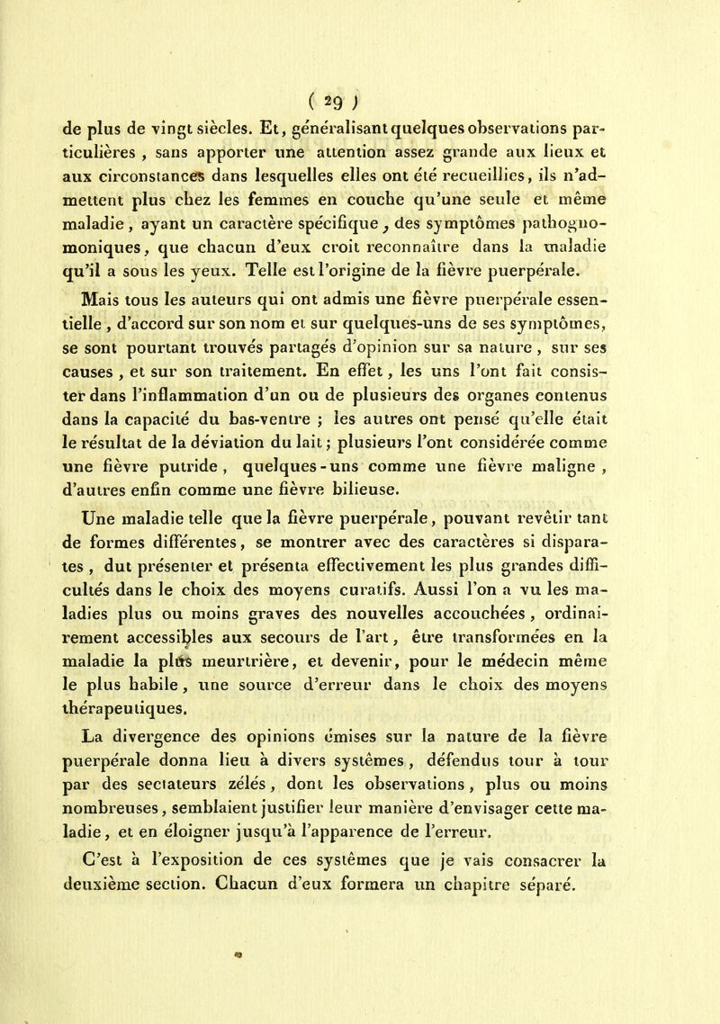 de plus de vingt siècles. Et, généralisant quelques observations par- ticulières , sans apporter une attention assez grande aux lieux et aux circonstances dans lesquelles elles ont été recueillies, ils n'ad- mettent plus chez les femmes en couche qu'une seule et même maladie, ayant un caractère spécifique^ des symptômes pathoi^no- moniqueS; que chacun d'eux croit reconnaître dans la maladie qu'il a sous les yeux. Telle est l'origine de la fièvre puerpérale. Mais tous les auteurs qui ont admis une fièvre puerpérale essen- tielle , d'accord sur son nom et sur quelques-uns de ses symptômes, se sont pourtant trouvés partagés d'opinion sur sa nature , sur ses causes , et sur son traitement. En effet, les uns l'ont fait consis- ter dans l'inflammation d'un ou de plusieurs des organes contenus dans la capacité du bas-ventre ; les autres ont pensé qu'elle était le résultat de la déviation du lait ; plusieurs l'ont considérée comme une fièvi'e putride, quelques-uns comme une fièvre maligne, d'autres enfin comme une fièvre bilieuse. Une maladie telle que la fièvre puerpérale, pouvant revêtir tant de formes différentes, se montrer avec des caractères si dispara- tes , dut présenter et présenta effectivement les plus grandes diffi- cultés dans le choix des moyens curaiifs. Aussi l'on a vu les ma- ladies plus ou moins graves des nouvelles accouchées, ordinai- rement accessibles aux secours de l'art, être transformées en la maladie la pltis meurtrière, et devenir, pour le médecin même le plus habile , une source d'erreur dans le choix des moyens thérapeutiques. La divergence des opinions émises sur la nature de la fièvre puerpérale donna lieu à divers systèmes , défendus tour a tour par des sectateurs zélés, dont les observations, plus ou moins nombreuses, semblaient justifier leur manière d'envisager cette ma- ladie, et en éloigner jusqu'à l'apparence de l'erreur. C'est à l'exposition de ces systèmes que je vais consacrer la deuxième section. Chacun d'eux formera un chapitre séparé.