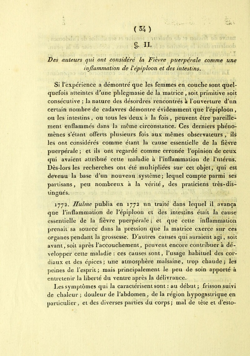 §. II. Des auteurs qui ont considéré la Fièvre puerpérale comme une inflammation de Vépiploon et des intestins. Si l'expérience a démoniré que les femmes en couche sont quel- quefois aiteintes d'une plilegmasie de la matrice , soit primitive soit consécutive ; la nature des désordres rencontrés à l'ouverture d'un certain nombre de cadavres démontre évidemment que l'épiploon, ou les intestins , ou tous les deux h la fois , peuvent être pareille- ment enflammés dans la même circonstance. Ces derniers phéno- mènes s'éiant offerts plusieurs fois aux mêmes observateurs , ils les ont considérés comme étant la cause essentielle de la fièvre puerpérale ; et ils ont regardé comme erronée l'opinion de ceux qui avaient attribué cette maladie à l'inflammation de l'utérus. Dès-lors les recheixhes ont été multipliées sur cet objet, qui est devenu la base d'un nouveau système; lequel compte parmi ses partisans, peu nombreux à la vérité, des praticiens très-dis- tingués. 1772. Hulme publia en 1772 un traité dans lequel il avança que l'inflammation de l'épiploon et des intestins était la cause essentielle de la fièvre puerpérale ; et que cette inflammation prenait sa source dans la pression que la matrice exerce sur ces organes pendant la grossesse. D'autres causes qui auraient agi, soit avant, soit après l'accouchement, peuvent encore contribuera dé- velopper cette maladie: ces causes sont, l'usage habituel des cor- diaux et des épices ; une atmosphère malsaine, trop chaude; les peines de Tespiit ; mais principalement le peu de soin apporté à entretenir la liberté du ventre après la délivrance. I-es symptômes qui la caractérisent sont : au début; frisson suivi de chaleur ; douleur de l'abdomen, de la région hypogastrique en particulier, et des diverses parties du corps; mal de tête et d'esto-