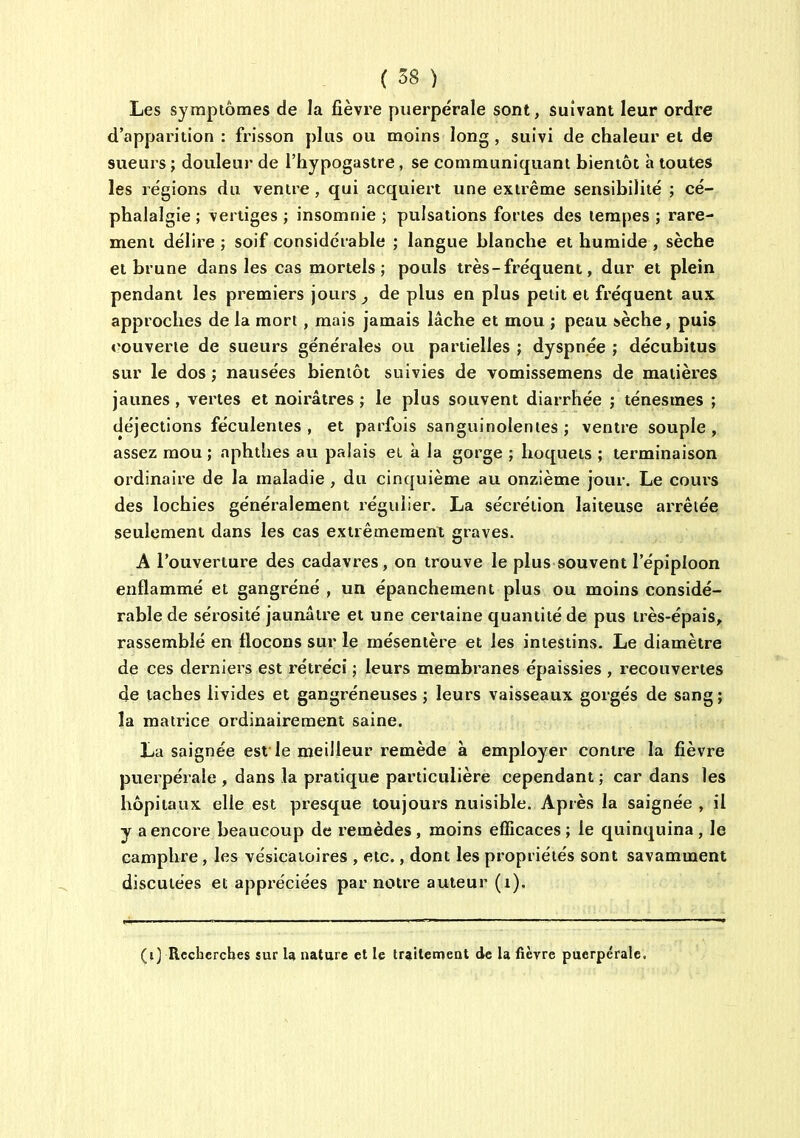 Les symptômes de la fièvre puerpérale sont, suivant leur ordre d'apparition : frisson plus ou moins long , suivi de chaleur et de sueurs ; douleur de l'hypogasire, se communiquant bientôt à toutes les régions du ventre , qui acquiert une extrême sensibilité ; cé- phalalgie ; vertiges ; insomnie ; pulsations fortes des tempes ; rare- ment délire ; soif considérable ; langue blanche et humide , sèche et brune dans les cas mortels; pouls très-fréquent, dur et plein pendant les premiers jours ^ de plus en plus petit et fréquent aux approches de la mort, mais jamais lâche et mou ; peau ièche, puis »?ouverte de sueurs générales ou partielles ; dyspnée ; décubitus sur le dos ; nausées bientôt suivies de vomissemens de matières jaunes , vertes et noirâtres ; le plus souvent diarrhée ; ténesmes ; déjections féculentes, et parfois sanguinolentes; ventre souple, assez mou ; nphthes au palais et à la gorge ; hoquets ; terminaison ordinaire de la maladie , du cinquième au onzième jour. Le coui'S des lochies généralement régulier. La sécrétion laiteuse arrêtée seulement dans les cas extrêmement graves. A l'ouverture des cadavres, on trouve le plus souvent l'épiploon enflammé et gangréné , un épanchement plus ou moins considé- rable de sérosité jaunâtre et une certaine quantité de pus très-épais, rassemblé en flocons sur le mésentère et les intestins. Le diamètre de ces derniers est rétréci ; leurs membranes épaissies , recouvertes de taches livides et gangréneuses ; leurs vaisseaux gorgés de sang; la matrice ordinairement saine. La saignée est le meilleur remède à employer contre la fièvre puerpérale , dans la pratique particulière cependant ; car dans les hôpitaux elle est presque toujours nuisible. Après la saignée , il y a encore beaucoup de l'emèdes, moins efficaces ; le quinquina , le camphre, les vésicaioires , etc., dont les propriétés sont savamment discutées et appréciées par notre auteur (i). (i) Recherches sur U nature et le trailetnent de la fièvre puerpérale.