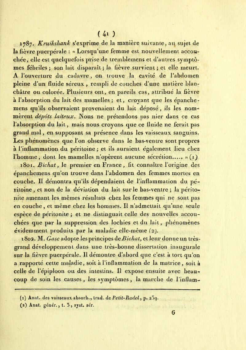 1787. Kruikshank s'exprime de la manière suivante, nn sujet de la fièvre puerpérale : « Lorsqu'une femme est nouvellement accou- chée, elle est quelquefois prise de tremblemens et d'autres symptô- mes fébriles ; son lait dispai'aît ; la fièvre survient ; et elle meurt. A l'ouverture dti cadavre, on trouve la cavité de l'abdomen pleine d'un fluide séreux, rempli de couches d'une matière blan- cbâtre ou colorée. Plusieurs ont, en pareils cas, attribué la fièvre à l'absorption du lait des mamelles ; et, croyant que les épanche- mens qu'ils observaient provenaient du lait déposé , ils les nom-* nièrent dépôts laiteux. Nous ne prétendons pas nier dans ce cas l'absorption du lait, mais nous croyons que ce fluide ne ferait pas grand mal, en stipposant sa présence dans les vaisseaux sanguins. Les phénomènes que Ton observe dans le bas-ventre sont propres à l'inflammation du péritoine ; et ils auraient également lieu chez l'homme, dont les mamelles n'opèrent aucune sécrétion 1801. Bichat, le premier en France, fit connaître l'origine des épanchemens qu'on trouve dans l'abdomen des femmes mortes en couche. Il démontra qu'ils dépendaient de l'inflammation du pé- ritoine , et non de la déviation du lait sur le bas-ventre ; la périto- nite amenant les mêmes résultats chez les femmes qui ne sont pas en couche, et même chez les hommes. Il n'admettait qu'une seule espèce de péritonite ; et ne distinguait celle des nouvelles accou- chées que par la suppression des lochies et du lait, phénomènes évidemment produits par la maladie elle-même {2). i8oa. M. Gasc adopte les principes àeBichat, et leur donne un très- grand développement dans une très-bonne dissertation inaugurale sur la fièvre puerpérale. Il démontre d'abord que c'est à tort qu'on a rapporté cette maladie, soit à l'inflammalion de la matrice, soit à celle de l'épiploon ou des intestins. Il expose ensuite avec beau- coup de soin les causes, les symptômes, la marche de l'inflam- (1) Anat. des vaisseaux absorb., trad. de Petit-Radel, p. 25g. (2) Anat. génér. j t. 5, sjst. se'r.