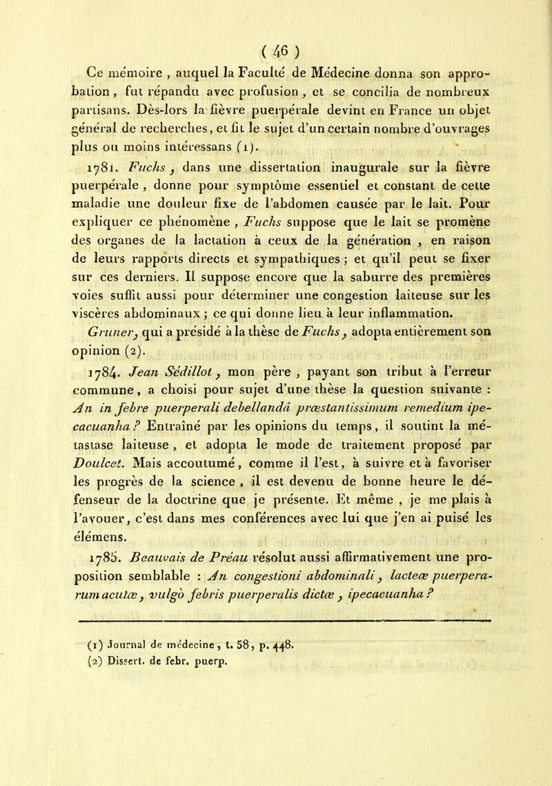 Ce mémoire , auquel la Faculté de Médecine donna son appro- baiion, fut répandu avec profusion , et se concilia de nombreux partisans. Dès-lors la fièvre puerpérale devint en France un objet général de recbercbes, et fit le sujet d'un certain nombre d'ouvrages plus ou moins intéressans (i). 1781. Fuchs y dans une dissertation inaugurale sur la fièvre puerpérale , donne pour symptôme essentiel et constant de cette maladie une douleur fixe de l'abdomen causée par le lait. Pour expliquer ce phénomène , Fuchs suppose que le lait se promène des organes de la lactation à ceux de la génération , en raison de leurs rapports directs et sympathiques ; et qu'il peut se fixer sur ces derniers. Il suppose encore que la saburre des premières voies suffît aussi pour déterminer une congestion laiteuse sur les viscères abdominaux ; ce qui donne lieu à leur inflammation. Grimer y qui a pxésidé à la thèse de Fuchs ^ adopta entièrement son opinion (2). 1784. Jean Sédillot j mon père , payant son tribut à l'erreur commune, a choisi pour sujet d'une thèse la question suivante : An in Jehre puerperali debellandâ prœstantissimum remedium ipe- cacuanha? Entraîné par les opinions du temps, il soutint la mé- tastase laiteuse , et adopta le mode de traitement proposé par Doiilcet. Mais accoutumé, comme il l'est, à suivre et à favoriser les progrès de la science , il est devenu de bonne heure le dé- fenseur de la doctrine que je présente. Et même , je me plais à l'avouer, c'est dans mes conférences avec lui que j'en ai puisé les élémens. 1785. Beauvais de Préau résolut aussi affirmativement une pro- position semblable '. An congestioni abdominali^ lacteœ puerpera- rumaculœ , vulgb febris puerperalis dictce j ipecacuanha P (1) Journal de médecine , ti 58, p. 448. (2) Pisyert. de fcbr. puerp.