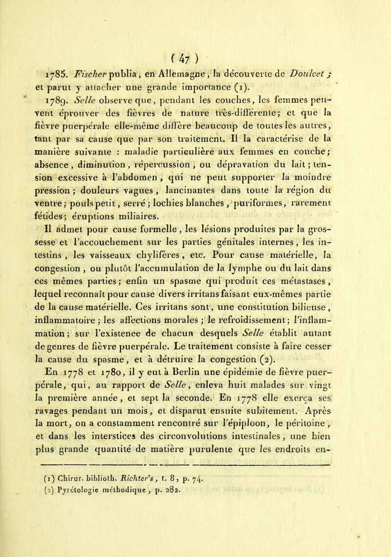 1785. i^wc/ie/'publia, en Allemagne , la découvevie de Doidcet j et parut y attacher une grande importance (i). 1789. iSeZ/e observe que, pendant les couches, les femmes peu- vent éprouver des fièvres de nature très-différente; et que la fièvre puerpérale elle-même diffère beaucoup de toutes les autres, tant par sa cause que par son traitement. Il la caractérise de la manière suivante : maladie particulière aux femmes en coucbe ; absence , diminution , répercussion , ou dépravation du lait ; ten- sion excessive à l'abdomen , qui ne peut supporter la moindre pression ; douleurs vagues , lancinantes dans toute la région du ventre ; pouls petit, serré ; locbies blanches , puriformes, rarement fétides; éruptions miliaires. Il admet pour cause formelle , les lésions produites par la gros- sesse et l'accouchement sur les parties génitales internes , les in- testins , les vaisseaux chylifères , etc. Pour cause matérielle, la congestion , ou plutôt l'accumulation de la lymphe ou du lait dans ces mêmes parties ; enfin un spasme qui produit ces métastases , lequel reconnaît pour cause divers irritans faisant eux-mêmes partie de la cause matérielle. Ces irritans sont, une constitution bilieuse, inflammatoire ; les affections morales ; le l'efroidissement ; l'inflam- mation ; sur l'existence de chacun desquels Selle établit autant de genres de fièvre puerpérale. Le traitement consiste à faire cesser la cause du spasme, et à détruii'e la congestion (2). En 1778 et 1780, il y eut à Berlin une épidémie de fièvre puer- pérale, qui, au rapport de Selle, enleva huit malades sur vingt la première année, et sept la seconde. En 1778 elle exerça ses ravages pendant un mois, et disparut ensuite subitement. Après la mort, on a constamment rencontré sur l'épiploon, le péritoine , et dans les interstices des circonvolutions intestinales, une bien plus grande quantité de matière purulente que les endroits en- (1) Chirur. bibliolh. Richter's, t. 8, p. 74» (2) Pyrctologie mélbodique , p. 282.