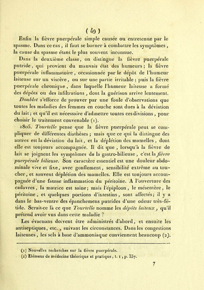 Enfin la fièvre puerpérale simple causée ou entretenue par le spasme. Dans ce cas , il faut se borner a combattre les symptômes , la cause du spasme étant le plus souvent inconnue. Dans la deuxième classe, on distingue la fièvre puerpérale putride, qui provient du mauvais état des humeui^s ; la fièvre puerpérale inflammatoire , occasionnée par le dépôt de l'hameur laiteuse sur un viscère, ou sur une partie irritable ; puis la fièvre puerpérale chronique , dans laquelle l'humeur laiteuse a formé des dépôts ou des infiltrations j dont la guérison arrive lentement. Doublet s'efforce de prouver par une foule d'observations que toutes les maladies des femmes en couche sont dues à la déviation du lait; et qu'il est nécessaire d'admettre toutes cesdivisions , pour choisir le traitement convenable (i). i8o5. Tourtelle pense que la fièvre puerpérale peut se com- pliquer de différentes diathèses ; mais que ce qui la distingue des autres est la déviation du lait, et la déplétion des mamelles , dont elle est toujours accompagnée. Il dit que , lorsqu'à la fièvre de lait se joignent les symptômes delà gastro-bilieuse, c'est laj^èf^re puerpérale bilieuse. Son caractère essentiel est une douleur abdo- minale vive et fixe, avec gonflement, sensibilité extrême au lou- cher , et souvent déplétion des mamelles. Elle est toujours accom- pagnée d'une fausse inflammation du péritoine. A l'ouverture des cadavres, la matrice est saine; mais l'épiploon , le mésentère, le péritoine, et quelques portions d'intestins, sont affectés; il y a dans le bas-ventre des épanchemens putrides d'une odeur très-fé- lide. Serait-ce là ce que Tourtelle nomme les dépôts laiteux ^ qu'il prétend avoir vus dans cette maladie ? Les évacuans doivent être administrés d'abord, et ensuite les antiseptiques, etc. , suivant les circonstances. Dans les congestions laiteuses , les sels à base d'ammoniaque conviennent beaucoup (3). (ij Nouvelles recherches sur la fièvre puerpérale. (2) Elémens de médecine théorique et pratique, t. i ,p. 387. 7