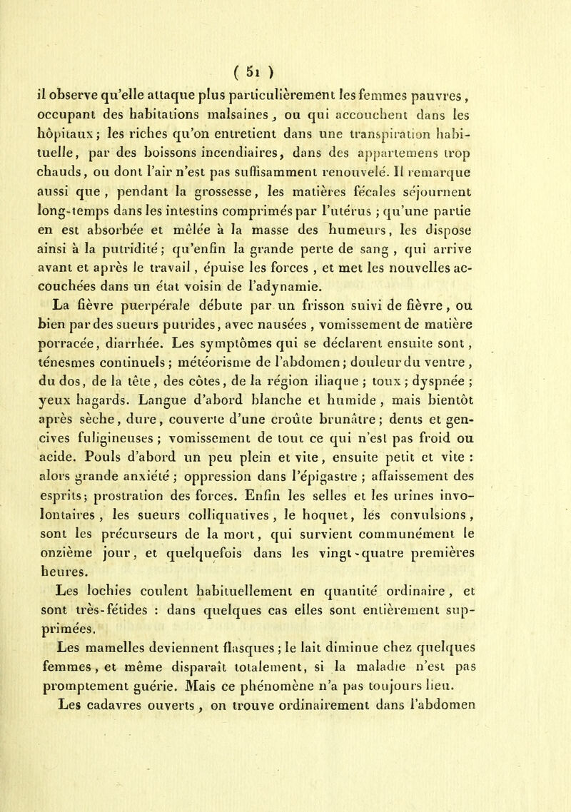 il observe qu'elle attaque plus particulièrement les femmes pauvres, occupant des habitations malsaines ^ ou qui accouchent dans les hôpitaux ; les riches qu'on entretient dans une transpiration habi- tuelle, par des boissons incendiaires, dans des apparteraens trop chauds, ou dont l'air n'est pas suffisamment renouvelé. Il remarque aussi que, pendant la grossesse, les matières fécales séjournent long-temps dans les intestins comprimés par l'utérus ; qu'une partie en est absorbée et mêlée à la masse des humeurs, les dispose ainsi à la putridité; qu'enfin la grande perte de sang , qui arrive avant et après le travail, épuise les forces , et met les nouvelles ac- couchées dans un état voisin de l'adynamie. La fièvre puerpérale débute par un frisson suivi de fièvre, oti bien par des sueurs putrides, avec nausées , vomissement de matière porracée, diarrhée. Les symptômes qui se déclarent ensuite sont, ténesmes continuels ; météorisme de l'abdomen ; douleur du ventre , du dos, de la tête , des côtes, de la région iliaque ; toux ; dyspnée ; yeux hagards. Langue d'abord blanche et humide , mais bientôt après sèche, dure, couverte d'une croûte brunâtre; dents et gen- cives fuligineuses ; vomissement de tout ce qui n'esl pas froid ou acide. Pouls d'abord un peu plein et vite, ensuite petit et vite: alors grande anxiété ; oppression dans l'épigastre ; affaissement des esprits; prostration des forces. Enfin les selles et les urines invo- lontaires , les sueurs colliquatives , le hoquet, lés convulsions, sont les précurseurs de la mort, qui survient communément le onzième jour, et quelquefois dans les vingt-quatre premières heures. Les lochies coulent habituellement en quantité ordinaire , et sont très-fétides : dans quelques cas elles sont entièrement sup- primées. Les mamelles deviennent flasques ; le lait diminue chez quelques femmes, et même disparaît totalement, si la maladie n'est pas promptement guérie. Mais ce phénomène n'a pas toujours lieu. Les cadavres ouverts, on trouve ordinairement dans l'abdomen