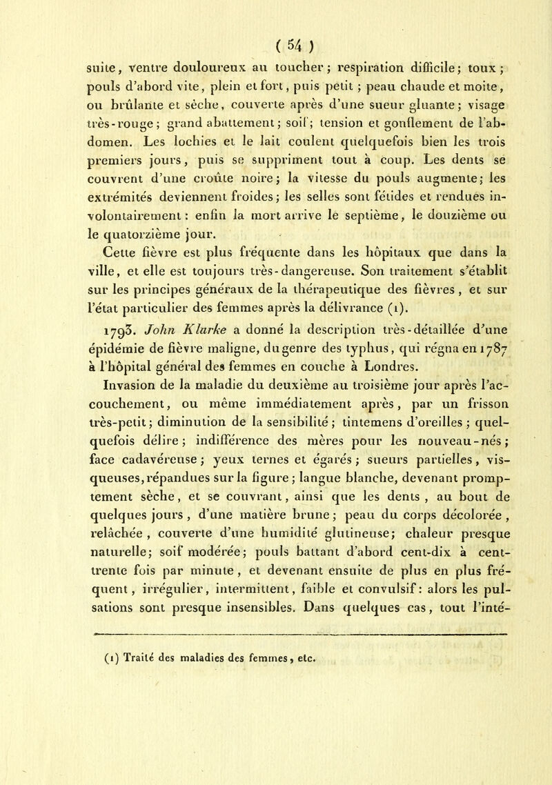 suite, ventre douloureux au toucher; respiration difficile; toux; pouls d'abord vite, plein et fort, puis petit ; peau chaude et moite, ou brûlante et sèche, couverte après d'une sueur gluante ; visage très-ï-ouge; grand abattement ; soi[ ; tension et gonflement de l'ab- domen. Les lochies et le lait coulent quelquefois bien les trois premiers jours, puis se suppriment tout à coup. Les dents se couvrent d'une croûte noire; la vitesse du pouls augmente; les extrémités deviennent froides; les selles sont fétides et rendues in- volontairement : enfin la mort arrive le septième, le douzième ou le quatorzième jour. Celte fièvre est plus fréquente dans les hôpitaux que dans la ville, et elle est toujours très-dangereuse. Son traitement s'établit sur les principes généraux de la thérapeutique des fièvres , et sur l'état particulier des femmes après la délivrance (i). 1793. John Klarke a donné la description très-détaillée d'une épidémie de fièvre maligne, dugenre des typhus, qui régna en 1787 à l'hôpital général des femmes en couche à Londres. Invasion de la maladie du deuxième au troisième jour après l'ac- couchement, ou même immédiatement après, par un frisson très-petit; diminution de la sensibilité ; tintemens d'oreilles ; quel- quefois délire; indifférence des mères pour les nouveau-nés; face cadavéreuse ; yeux ternes et égarés ; sueurs partielles, vis- queuses, répandues sur la figure; langue blanche, devenant promp- tement sèche, et se couvrant, ainsi que les dents , au bout de quelques jours , d'une matière brune; peau du corps décolorée, relâchée , couverte d'une humidité gluiineuse; chaleur presque naturelle; soif modérée; pouls battant d'abord cent-dix à cent- trente fois par minute , et devenant ensuite de plus en plus fré- quent , irrégulier, intermittent, faible et convulsif : alors les pul- sations sont presque insensibles. Dans quelques cas, tout l'inté- (1) Traité des maladies des femmes ^ etc.