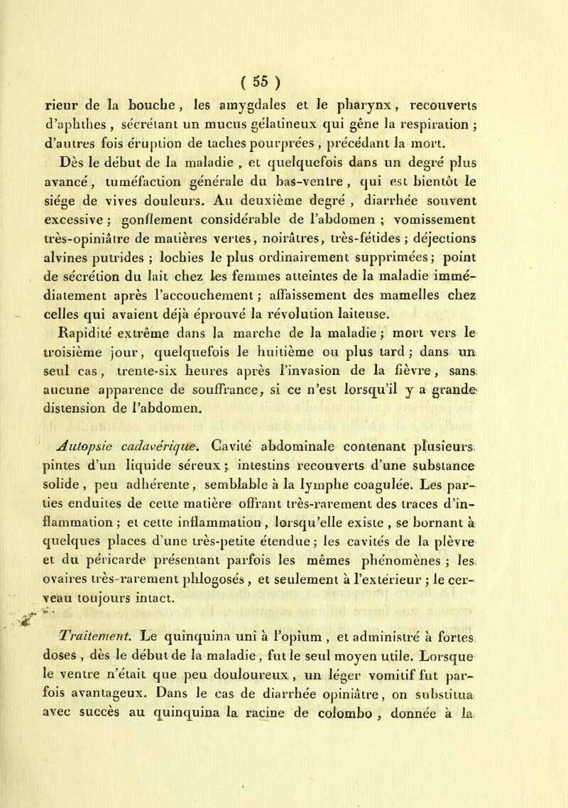 rieur de la bouche , les amygdales et le pharynx, recouveris d'aphthes , sécrétant un mucus gélatineux qui gêne la respiration ; d'autres fois éruption de taches pourprées , précédant la mort. Dès le début de la maladie , et quelquefois dans un degré plus avancé, tuméfaction générale du bas-ventre, qui est bientôt le siège de vives douleurs. Au deuxième degré , diarrhée souvent excessive ; gonflement considérable de l'abdomen ; vomissement très-opiniâtre de matières vertes, noiraudes, très-fétides ; déjections alvines putrides ; lochies le plus ordinairement supprimées ; point de sécrétion du lait chez les femmes atteintes de la maladie immé- diatement après l'accouchement ; affaissement des mamelles chez celles qui avaient déjà éprouvé la révolution laiteuse. Rapidité extrême dans la marche de la maladie ; mort vers le troisième jour, quelquefois le huitième ou plus lard; dans un seul cas, trente-six heures après l'invasion de la fièvre, sans aucune apparence de souffrance, si ce n'est lorsqu'il y a grande? distension de l'abdomen. Autopsie cadavérique. Cavité abdominale contenant plusieurs pintes d'un liquide séreux j intestins recouverts d'une substance solide , peu adhérente, semblable à la lymphe coagulée. Les par- ties enduites de celte matière offrant très-rarement des traces d'in- flammation ; et celte inflammation , lorsqu'elle exisie , se bornant à quelques places d'une très-petite étendue ; les cavités de la plèvre et du péricarde présentant parfois les mêmes phénomènes ; les ovaires très-rarement phlogosés, et seulement à l'extérieur ; le cer- veau toujours intact. Traitement, Le quinquina uni à l'opium , et administré à fortes doses , dès le début de la maladie , fut le seul moyen utile. Lorsque le ventre n'était que peu douloureux, un léger vomitif fut par- fois avantageux. Dans le cas de diarrhée opiniâtre, on substitua avec succès au quinquina la racine de Colombo , donnée à la