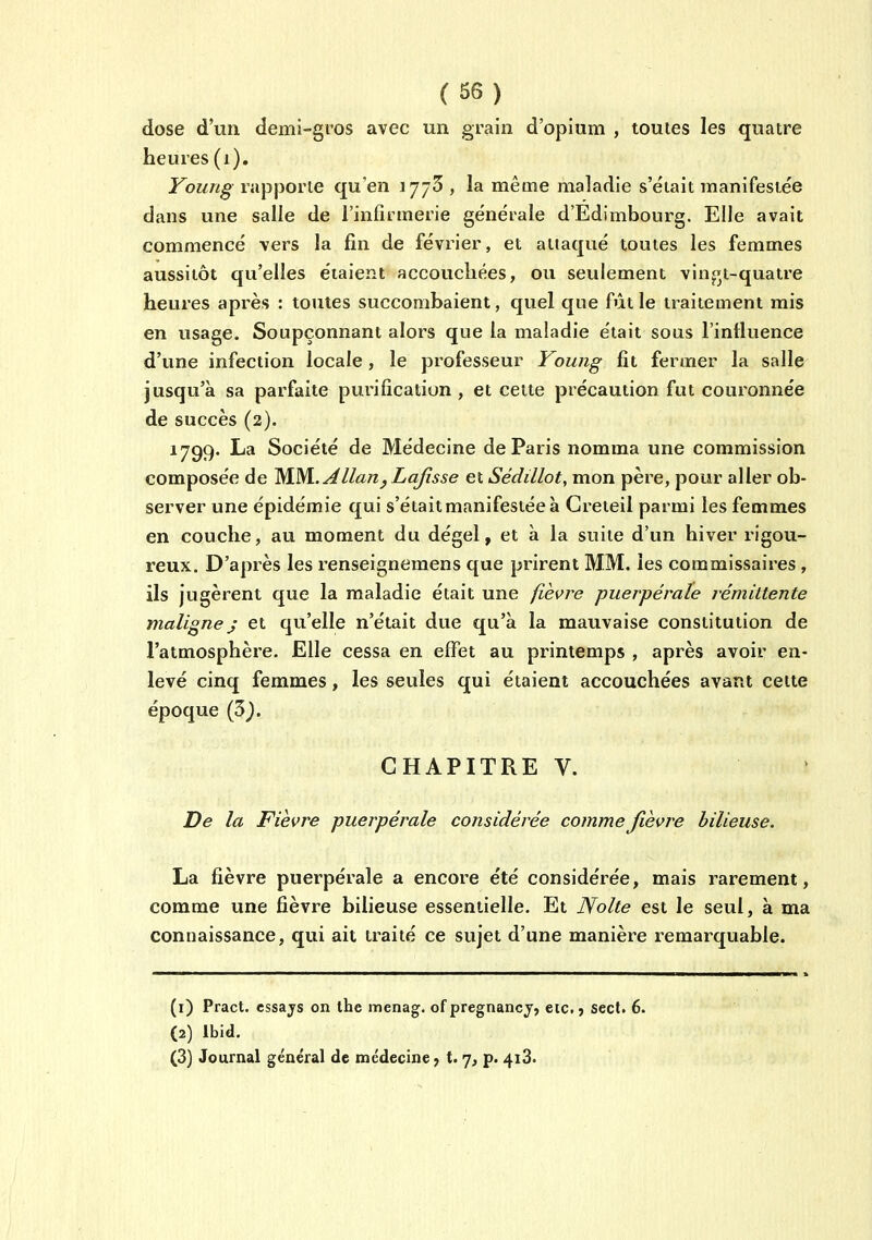 dose d'un demi-gros avec un grain d'opium , toutes les quatre heures (i). Young rapporte qu'en 1773 , la même maladie s'était manifestée dans une salle de l'infirmerie générale d'Edimbourg. Elle avait commencé vers la fin de février, et attaqué toutes les femmes aussitôt qu'elles étaient accouchées, ou seulement vin^t-quatre heures après : toutes succombaient, quel que fût le traitement rais en usage. Soupçonnant alors que la maladie était sous l'intluence d'une infection locale, le professeur Young fît fermer la salle jusqu'à sa parfaite purification , et cette précaution fut couronnée de succès (2). 1799. La Société de Médecine de Paris nomma une commission composée de M-M-^llan^La/îsse et Sédillot, mon père, pour aller ob- server une épidémie qui s'étaitmanifestéeà Greteil parmi les femmes en couche, au moment du dégel, et à la suite d'un hiver rigou- reux. D'après les renseignemens que prirent MM. les commissaires , ils jugèrent que la maladie était une fièvre puerpérale rémittente malignej et qu'elle n'était due qu'à la mauvaise constitution de l'atmosphère. Elle cessa en effet au printemps , après avoir en- levé cinq femmes, les seules qui étaient accouchées avant cette époque (3^. CHAPITRE V. De la Fièvre puerpérale considérée comme fièvre bilieuse. La fièvre puerpérale a encore été considérée, mais rarement, comme une fièvre bilieuse essentielle. Et Nolte est le seul, à ma connaissance, qui ait traité ce sujet d'une manière remarquable. (1) Pract. essajs on the menag. of pregnancj, etc. j sect. 6. (2) Ibid. (3) Journal général de médecine 7 t. 7, p. 4i3>