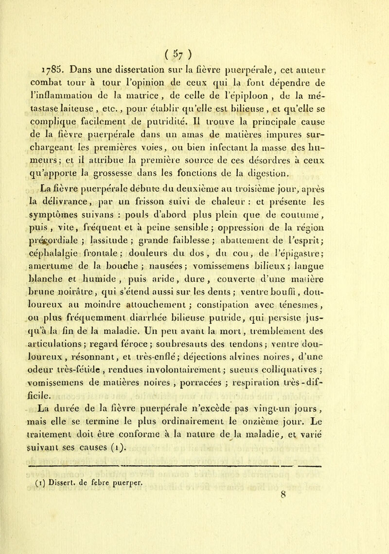 (S7) 1785. Dans une dlssertaiion sur la fièvre puerpérale, cet auteur combat tour à tour l'opinion de ceux qui la font dépendre de l'inflammaiiou de la matrice , de celle de l'épiploon , de la mé- tastase laiteuse , etc., pour établir qu'elle est bilieuse , et qu'elle se complique facilement de puiridité. Il trouve la principale cause de la fièvre puerpérale dans un amas de matières impures sur- cbargeant les premières voies, ou bien infectant la masse des hu- meurs; et il attribue la première souice de ces désordres à ceux qu'apporte la grossesse dans les fonctions de la digestion. La fièvre puerpérale débute du deuxième au troisième jour^ après la délivrance, par un frisson suivi de chaleur: et présente les symptômes suivans : pouls d'abord plus plein que de coutume, puis, \iie, fréquent et à peine sensible; oppression de la région pré$;,ordiale ; lassitude; grande faiblesse; abattement de Pesprit; céphalalgie frontale; douleurs du dos, du cou, de l'épigasire; amertume de la bouche ; nausées ; vomissemens bilieux ; langue blanche et humide , puis aride, dure , couverte d'une maiière brune noirâtre, qui s'étend aussi sur les dents ; ventre bouffi , dou- loureux au mointlre attouchement; constipation avec ténesmes, ou plus fréquemment diarrhée bilieuse putride, qui persiste jus- qu'à la fin de la maladie. Un peu avant la mort, tremblement des articulations; regard féroce ; soubresauts des lendons; ventre dou- loureux, résonnant, et très-enflé; déjections alvines noires, d'une odeur très-fétide , rendues involontairement ; sueurs coUiquatives ; vomissemens de matières noires , porracées ; respiration très-dif- ficile. La durée de la fièvre puerpérale n'excède pas vingt-un jours, mais elle se termine le plus ordinairement le onzième jour. Le traitement doit être conforme à la nature de la maladie^ et varié suivant ses causes (1). (i) Dissert, de febre puerper.