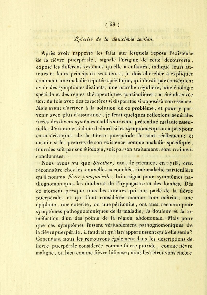 Êpicrise de la deuxième section. Après avoir rapporté les faiis sur lesquels repose l'exisience de la fièvre pnei'pérale , signale l'oiigine de cette découverte , exposé les dilïerens systèmes qu'elle a enfantés , indiqué leurs au- teurs et leurs principaux sectateurs , je dois chercher à expliquer comment une maladie réputée spécifique, qui devait par conséquent avoir des symptômes distincts, une marche régulière, une étiologie spéciale et des règles thérapeutiques particulières, a été observée tant de fois avec des caractères si disparates si opposésà son essence. Mais avant d'arriver à la solution de ce problème, et pour y par- venir avec plus d'assurance , je ferai quelques réflexions générales tirées des divers systèmes établis sur cette prétendue maladie essen- tielle. J'examinerai donc d'abord si les symptômes qu'on a pris pour caractéristiques de la fièvre puerpérale le sont réellement ; et ensuite si les preuves de son existence comme maladie spécifique, fournies soil par son étiologie, soit par son traitement, sont vraiment concluantes. Nous avons vu que Strother^ qui, le premier, en 1718, crut reconnaître chez les nouvelles accouchées une maladie particulière qu'il nomma fièvre puerpuérale, lui assigna pour symptômes pa- ihognomoniques les douleurs de l'hypogasire et des lombes. Dès ce moment presque tous les auteurs qui ont parlé de la fièvre puerpérale, et qui l'ont considérée comme une métrite, une épiploïte , une entérite, ou une péritonite , ont aussi reconnu pour symptômes pathognomoniques de la maladie, la douleur et la tu- méfaction d'un des points de la région abdominale. Mais pour que ces symptômes fussent véritablement pathognomoniques de la fièvre puerpérale, il faudrait qu'ils n'appartinssent qu'à elle seule? Cependant nous les retrouvons également dans les descriptions de. fièvre puerpérale considérée comme fièvre putride , comme fièvre maligne, ou bien comme fièvre bilieuse ; nous les retrouvons encore