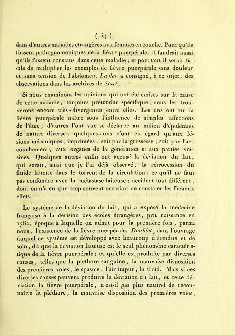 ( % ) dans d'autres maladies étrangères aux femmes en couche. Pour qu'jis fussent patliognomoniques delà fièvre puerpérale, il faudrait aussi qu'ils fussent constans dans celte maladie ; et pourtant il serait fa- cile de multiplier les exemples de fièvre puerpérale sans douleiu' et sans tension de l'abdomen. Lœjlev a consigné , à ce sujet, des observations dans les archives de Stark. Si nous examinons les opinions qui ont été émises sur la cause de cette maladie, toujours prétendue spécifique, nous les trou- verons encore très-divergentes entre elles. Les uns ont vu la fièvre puerpérale naître sous l'influence de simples affections de l'âme ; d'autres l'ont vue se déclarer au milieu d'épidémies de nature diverse ; quelques - uns n'ont eu égard qu'aux lé- sions mécaniques, imprimées , soit par la grossesse , soit par l'ac- couchement , aux organes de la génération et aux parties voi- sines. Quelques autres enfin ont accusé la déviation du lait, qui serait, ainsi que je l'ai déjà observé, la rétrocession du fluide laiteux dans le torrent de la circulation ; ce qu'il ne faut pas confondre avec la métastase laiteuse ; accident tout différent, dont on n'a eu que trop souvent occasion de constater les fâcheux effets. Le système de la déviation du lait, qui a exposé la médecine française à la dérision des écoles éti'angères, prit naissance en 1782, époque à laquelle on admit pour la première fois , parmi nous, l'existence de la fièvre puerpérale. Doublet, dans l'ouvrage duquel ce système est développé avec beaucoup d'étendue et de soin, dit que la déviation laiteuse est le seul phénomène caractéris- tique de la fièvre puerpérale; et qu'elle est produite par diverses causes , telles que la pléthore sanguine , la mauvaise disposition des premières voies, le spasme , l'air impur, le froid. Mais si ces diverses causes peuvent produire la déviation du lait, et cette dé- viation la fièvre puerpérale , n'est-il pas plus naturel de recon- naître la pléthore, la mauvaise disposition des premières voies,