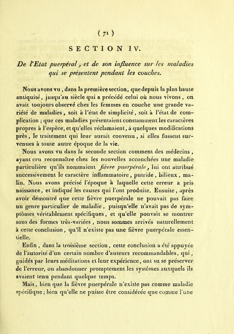 {7i> SECTION IV. De VEtat puerpéral ^ et de son influence sur les maladies qui se présentent pendant les couches. Nous avons tu , dans la première section, quedepuis la plus haute antiquité, jusqu'au siècle qui a précédé celui où nous vivons , on avait toujours observé chez les femmes en couche une gi^ande va- riété de maladies , soit à Pétat de simplicité, soit à l'état de com- plication ; que ces maladies présentaient constamment les caractères propres à l'espèce, et qu'elles réclamaient, à quelques modifications près, le traitement qui leur aurait convenu, si elles fussent sur- venues à toute autre époque de la vie. Nous avons vu dans la seconde section comment des médecins , ayant cru reconnaître chez les nouvelles accouchées une maladie particulière qu'ils nommaient Jièvre puerpérale j lui ont attribué successivement le caractère inflammatoire , putride , bilieux , ma- lin. Nous avons précisé l'époque à laquelle cette erreur a pris naissance, et indiqué les causes qui l'ont produite. Ensuite , après avoir démontré que cette fièvre puerpérale ne pouvait pas faire un genre particulier de maladie , puisqu'elle n'avait pas de sym- ptômes véritablement spécifiques, et qu'elle pouvait se montrer sous des formes très-variées , nous sommes arrivés naturellement à cette conclusion, qu^l n'existe pas une fièvre puerpérale essen- tielle. Enfin , dans la troisième section, cette conclusion a été appuyée de l'autorité d'un certain nombre d'auteurs recommandabies, qui j guidés par leurs méditations et leur expérience, ont sa se préserver de l'erreur, ou abandonner promptement les systèmes, auxquels ils avaient tenu pendant quelque temps. Mais, bien que la fièvre puerpérale n'existe pas comme maladie spécifique; bien qu'elle ne puisse être considérée que comme l'une