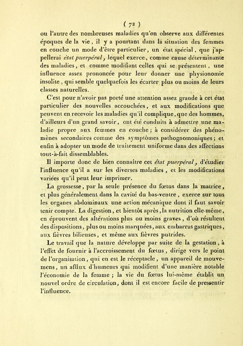 ou l'autre des nombreuses maladies qu'on observe aux différentes époques de la vie , il y a pourtant dans la situation des femmes en couche un mode d'être particulier, un état spécial , que j'ap- pellerai état puerpéral j lequel exerce, comme cause déterminante des maladies, et comme modifiant celles qui se présentent, une influence assez prononcée pour leur donner une physionomie insolite , qui semble quelquefois les écarter plus ou moins de leurs classes naturelles. C'est pour n'avoir pas porté une attention assez grande à cet état particulier des nouvelles accouchées, et aux modifications que peuvent en recevoir les maladies qu'il complique, que des hommes, d'ailleurs d'un grand savoir, ont éié conduits à admettre une ma- ladie propre aux femmes en couche ; à considérer des phéno- mènes secondaires comme des symptômes pathognomoniques ; et enfin à adopter un mode de traitement uniforme dans des affections tout-à-fait dissemblables. Il importe donc de bien connaître cet état puerpéral y d'étudier l'influence qu'il a sur les diverses maladies , et les modifications variées qu'il peut leur imprimer. La grossesse, par la seule présence du foetus dans la matrice, et plus généralement dans la cavité du bas-ventre , exerce sur tous les organes abdominaux une action mécanique dont il faut savoir tenir compte, La digestion, et bientôt après ,1a nutrition elle-même, en éprouvent des altérations plus ou moins graves , d'où résultent des dispositions, plus ou moins marquées, aux embarras gastriques, aux fièvres bilieuses, et même aux fièvres putrides. Le travail que la nature développe par suite de la gestation , à l'effet de fournir à l'accroissement du foetus, dii'ige vers le point de l'organisation, qui en est le réceptacle, un appareil de mouve- mens, un afflux d'humeurs qui modifient d'une manière notable l'économie de la femme ; la vie du fœtus lui-même établit un nouvel ordre de circulation, dont il est encore facile de pressentir l'influence.