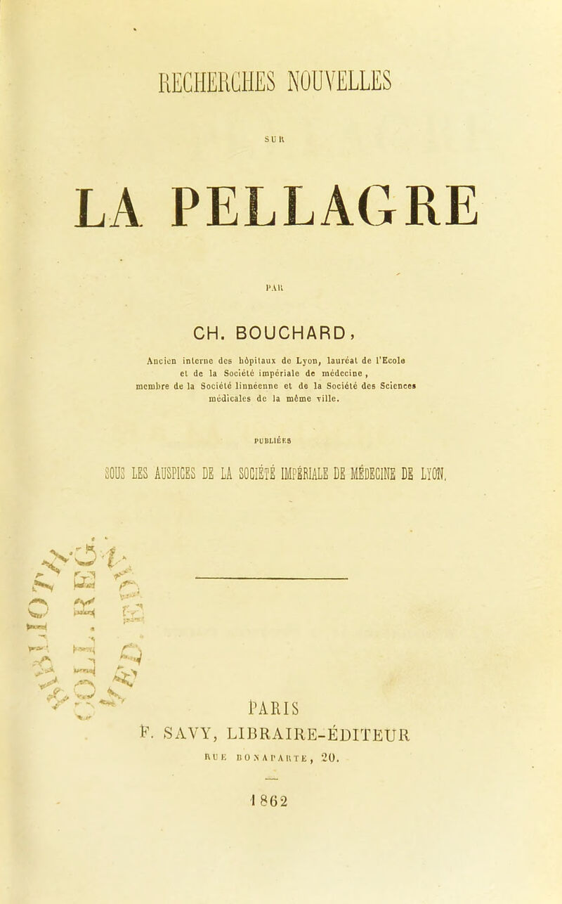 SU K PAH CH. BOUCHARD, Ancien interne des hôpitaux do Lyon, lauréat de l'Ecole et de la Société impériale de médecine , membre de la Société linnéenne et de la Société des Sciences médicales de la même yille. SOUS LES AUSPICES DE LA SOCIÉTÉ IMPÉRIALE DE MÉDECINE DE LYON. rv a* W' W*'4. ■ &3 fy* H ■P. Q Vm) V- ■v ***(■ P. SAYY PARIS LIBRAIRE-ÉDITEUR RUE liO S A PARTE , 20. 1862