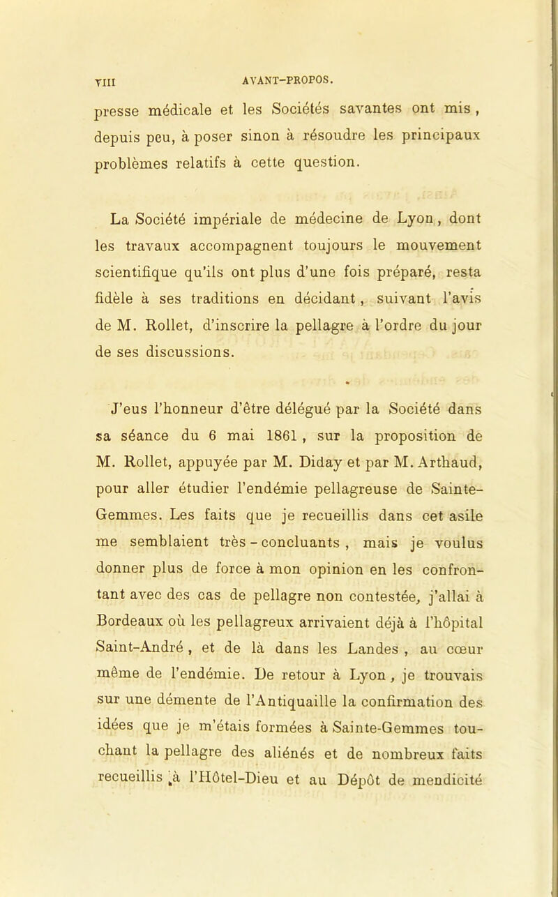 TIII presse médicale et les Sociétés savantes ont mis , depuis peu, à poser sinon à résoudre les principaux problèmes relatifs à cette question. La Société impériale de médecine de Lyon , dont les travaux accompagnent toujours le mouvement scientifique qu’ils ont plus d’une fois préparé, resta fidèle à ses traditions en décidant, suivant l’avis de M. Rollet, d’inscrire la pellagre à l’ordre du jour de ses discussions. % J’eus l’honneur d’être délégué par la Société dans sa séance du 6 mai 1861 , sur la proposition de M. Rollet, appuyée par M. Diday et par M. Arthaud, pour aller étudier l’endémie pellagreuse de Sainte- Gemmes. Les faits que je recueillis dans cet asile me semblaient très - concluants , mais je voulus donner plus de force à mon opinion en les confron- tant avec des cas de pellagre non contestée, j’allai à Bordeaux où les pellagreux arrivaient déjà à l’hôpital Saint-André , et de là dans les Landes , au cœur même de l’endémie. De retour à Lyon, je trouvais sur une démente de l’Antiquaille la confirmation des idées que je m’étais formées à Sainte-Gemmes tou- chant la pellagre des aliénés et de nombreux faits recueillis tà l’Hôtel-Dieu et au Dépôt de mendicité