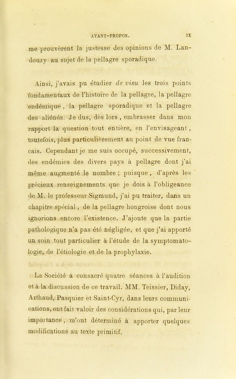 me prouvèrent la justesse des opinions de M. Lan- douzy au sujet de la pellagre sporadique. Ainsi, j’avais pu étudier de visu les trois points fondamentaux de l’histoire de la pellagre, la pellagre endémique , la pellagre sporadique et la pellagre des aliénés. Je dus, dès lors , embrasser dans mon rapport la question tout entière, en l’envisageant , toutefois, plus particulièrement au point de vue fran- çais. Cependant je me suis occupé, successivement, des endémies des divers pays à pellagre dont j’ai même augmenté le nombre ; puisque , d’après les précieux renseignements que je dois à l’obligeance de M. le professeur Sigmund, j’ai pu traiter, dans un chapitre spécial, de la pellagre hongroise dont nous ignorions encore l’existence. J’ajoute que la partie pathologique n’a pas été négligée, et que j’ai apporté un soin tout particulier à l’étude de la symptomato- logie, de l’étiologie et de la prophylaxie. La Société a consacré quatre séances à l’audition et à la discussion de ce travail. MM. Teissier, Diday, Ar.thaud, Pasquier et Saint-Cyr, dans leurs communi- cations, ont fait valoir des considérations qui, par leur importance, m’ont déterminé à apporter quelques modifications au texte primitif.