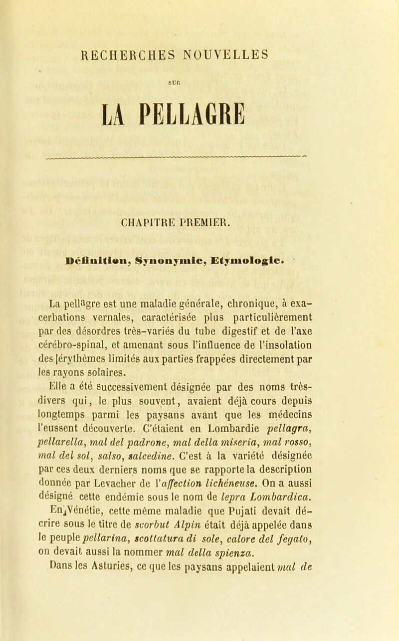 RECHERCHES NOUVELLES SUR LA PELLAGRE CHAPITRE PREMIER. Définition, Synonymie, Etymologie. La pellagre est une maladie générale, chronique, à exa- cerbations vernales, caractérisée plus particulièrement par des désordres très-variés du tube digestif et de l’axe cérébro-spinal, et amenant sous l’influence de l’insolation des [érythèmes limités aux parties frappées directement par les rayons solaires. Elle a été successivement désignée par des noms très- divers qui, le plus souvent, avaient déjà cours depuis longtemps parmi les paysans avant que les médecins l’eussent découverte. C’étaient en Lombardie pellagra, pellarella, mal del padrone, mal dclla miseria, mal rosso, mal del sol, salso, salcedine. C’est à la variété désignée par ces deux derniers noms que se rapporte la description donnée par Levacher de l'affection lichéneuse. On a aussi désigné cette endémie sous le nom de lepra Lombardica. EnjVénétie, cette même maladie que Pujati devait dé- crire sous le titre de scorbut Alpin était déjà appelée dans le peuple pellarina, scottatura di sole, calorc del feyato, on devait aussi la nommer mal délia spienza. Dans les Asturies, ce que les paysans appelaient mal de