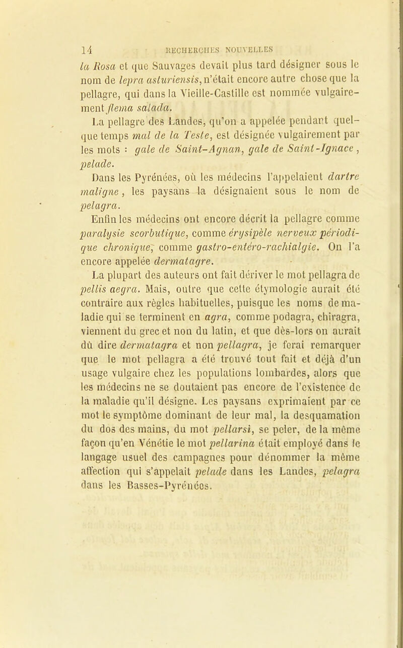Lu Rosa et que Sauvages devait plus tard désigner sous le nom de lepra asturiensis, n’était encore autre chose que la pellagre, qui dans la Vieille-Castille est nommée vulgaire- ment flema sàlada. La pellagre des Landes, qu’on a appelée pendant quel- que temps mal de la Teste, est désignée vulgairement par les mots : gale de Saint-Agnan, gale de Saint-Ignace , pelade. Dans les Pyrénées, où les médecins l’appelaient dartre maligne, les paysans la désignaient sous le nom de pelagra. Enfin les médecins ont encore décrit la pellagre comme paralysie scorbutique, comme érysipèle nerveux périodi- que chronique, comme gastro-entéro-rachialgie. On l’a encore appelée dennatagre. La plupart des auteurs ont fait dériver le mot pellagra de pellis aegra. Mais, outre que cette étymologie aurait été contraire aux règles habituelles, puisque les noms de ma- ladie qui se terminent en agra, comme podagra, chiragra, viennent du grec et non du latin, et que dès-lors on aurait dû dire dermatagra et non pellagra, je ferai remarquer que le mot pellagra a été trouvé tout fait et déjà d’un usage vulgaire chez les populations lombardes, alors que les médecins ne se doutaient pas encore de l’existence de la maladie qu’il désigne. Les paysans exprimaient par ce mot le symptôme dominant de leur mal, la desquamation du dos des mains, du mot pellarsi, se peler, de la même façon qu’en Vénétie le mot pellarina était employé dans le langage usuel des campagnes pour dénommer la même affection qui s’appelait pelade dans les Landes, pelagra dans les Basses-Pyrénées.