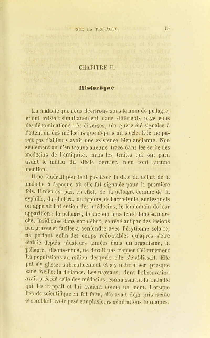 CHAPITRE II. Historique. La maladie que nous décrirons sous le nom de pellagre, et qui existait simultanément dans différents pays sous des dénominations très-diverses, n’a guère été signalée à l’attention des médecins que depuis un siècle. Elle ne pa- raît pas d’ailleurs avoir une existence bien ancienne. Non seulement on n’en trouve aucune trace dans les écrits des médecins de l’antiquité, mais les traités qui ont paru avant le milieu du siècle dernier, n’en font aucune mention. H ne faudrait pourtant pas fixer la date du début de la maladie à l’époque où elle fut signalée pour la première fois. II n’en est pas, en effet, de la pellagre comme de la syphilis, du choléra, du typhus, de l’acrodynie, sur lesquels on appelait l’attention des médecins, le lendemain de leur apparition : la pellagre, beaucoup plus lente dans sa mar- che, insidieuse dans son début, se révélant par des lésions peu graves et faciles à confondre avec l’érythème solaire, ne portant enfin des coups redoutables qu’après s’être établie depuis plusieurs années dans un organisme, la pellagre, disons-nous, ne devait pas frapper d’étonnement lc3 populations au milieu desquels elle s’établissait. Elle put s’y glisser subrepticement et s’y naturaliser presque sans éveiller la défiance. Les paysans, dont l’observation avait précédé celle des médecins, connaissaient la maladie qui les trappait et lui avaient donné un nom. Lorsque l’étude scientifique en fut faite, elle avait déjà pris racine cl semblait avoir pesé sur plusieurs générations humaines.