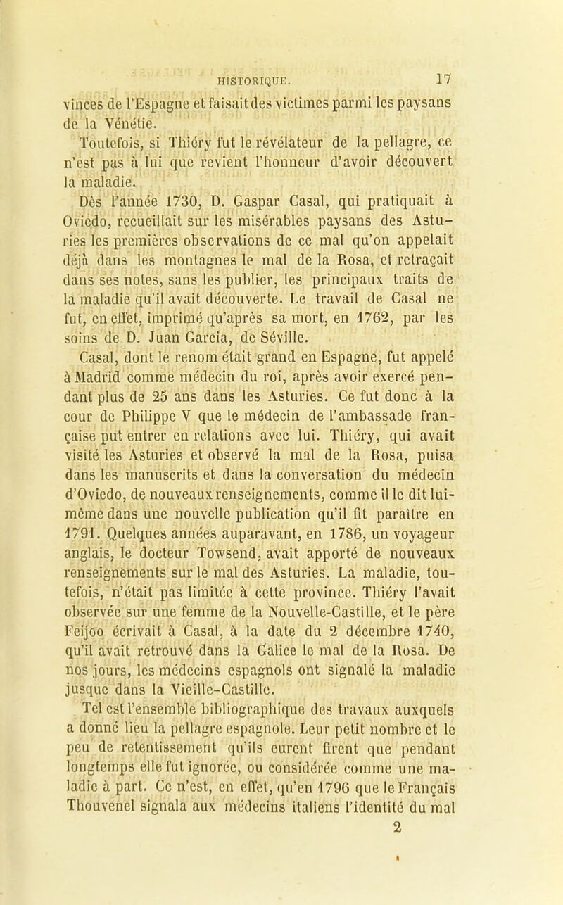 vinces de l’Espagne et faisait des victimes parmi les paysans de la Vénétie. Toutefois, si Thiéry fut le révélateur de la pellagre, ce n’est pas lui que revient l’honneur d’avoir découvert la maladie. Dès l’année 1730, D. Gaspar Casai, qui pratiquait à Oviedo, recueillait sur les misérables paysans des Astu- ries les premières observations de ce mal qu’on appelait déjà dans les montagnes le mal de la Rosa, et retraçait dans ses notes, sans les publier, les principaux traits de la maladie qu’il avait découverte. Le travail de Casai ne fut, en effet, imprimé qu’après sa mort, en 1762, par les soins de D. Juan Garcia, de Séville. Casai, dont le renom était grand en Espagne, fut appelé à Madrid comme médecin du roi, après avoir exercé pen- dant plus de 25 ans dans les Asturies. Ce fut donc à la cour de Philippe V que le médecin de l’ambassade fran- çaise put entrer en relations avec lui. Thiéry, qui avait visité les Asturies et observé la mal de la Rosa, puisa dans les manuscrits et dans la conversation du médecin d’Oviedo, de nouveaux renseignements, comme il le dit lui- même dans une nouvelle publication qu’il fit paraître en 1791. Quelques années auparavant, en 1786, un voyageur anglais, le docteur Towsend, avait apporté de nouveaux renseignements sur le mal des Asturies. La maladie, tou- tefois, n’était pas limitée à cette province. Thiéry l’avait observée sur une femme de la Nouvelle-Castille, et le père Feijoo écrivait à Casai, è la date du 2 décembre 1740, qu’il avait retrouvé dans la Galice le mal de la Rosa. De nos jours, les médecins espagnols ont signalé la maladie jusque dans la Vieille-Castille. Tel est l’ensemble bibliographique des travaux auxquels a donné lieu la pellagre espagnole. Leur petit nombre et le peu de retentissement qu’ils eurent firent que pendant longtemps elle fut ignorée, ou considérée comme une ma- ladie à part. Ce n’est, en effet, qu’en 1796 que le Français Thouvenel signala aux médecins italiens l’identité du mal 2