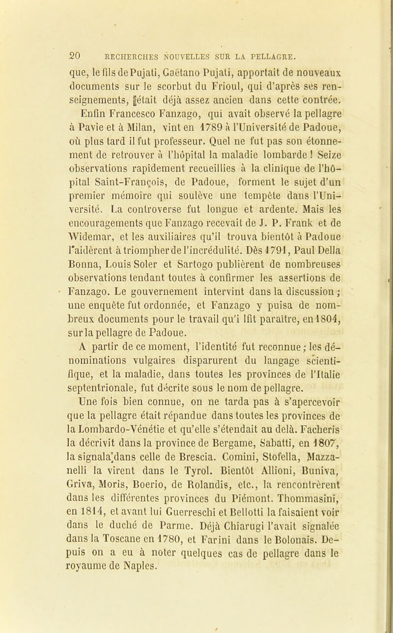 que, lefilsdePujati,Gaëtano Pujati, apportait de nouveaux documents sur le scorbut du Frioul, qui d’après ses ren- seignements, §était déjà assez ancien dans cette contrée. Enfin Francesco Fanzago, qui avait observé la pellagre à Pavie et à Milan, vint en 1789 à l’Université de Padoue, où plus tard il fut professeur. Quel ne fut pas son étonne- ment de retrouver à l’hôpital la maladie lombarde ! Seize observations rapidement recueillies à la clinique de l’hô- pital Saint-François, de Padoue, forment le sujet d’un premier mémoire qui soulève une tempête dans l’Uni- versité. La controverse fut longue et ardente. Mais les encouragements que Fanzago recevait de J. P. Frank et de Widemar, et les auxiliaires qu’il trouva bientôt à Padoue l*aidèrent à triompher de l’incrédulité. Dès 1791, Paul Délia Bonna, Louis Soler et Sartogo publièrent de nombreuses observations tendant toutes à confirmer les assertions de Fanzago. Le gouvernement intervint dans la discussion ; une enquête fut ordonnée, et Fanzago y puisa de nom- breux documents pour le travail qu’i lfit paraître, en 1804, sur la pellagre de Padoue. A partir de ce moment, l’identité fut reconnue; les dé- nominations vulgaires disparurent du langage scienti- fique, et la maladie, dans toutes les provinces de l’Italie septentrionale, fut décrite sous le nom de pellagre. Une fois bien connue, on ne tarda pas à s’apercevoir que la pellagre était répandue dans toutes les provinces de la Lombardo-Vénétie et qu’elle s’étendait au delà. Facheris la décrivit dans la province de Bergame, Sabatti, en 1807, la signala’dans celle de Brescia. Comini, Stofella, Mazza- nelli la virent dans le Tyrol. Bientôt Allioni, Buniva, Griva, Moris, Boerio, de Rolandis, etc., la rencontrèrent dans les différentes provinces du Piémont. Thommasini, en 1814, et avant lui Guerresclii et Bellotti la faisaient voir dans le duché de Parme. Déjà Chiarugi l’avait signalée dans la Toscane en 1780, et Farini dans le Bolonais. De- puis on a eu à noter quelques cas de pellagre dans le royaume de Naples.