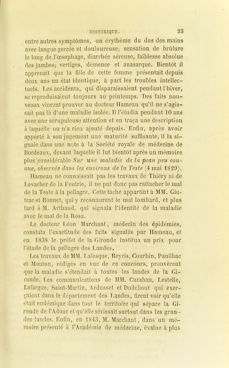 entre autres symptômes, un érythème du dos des mains avec langue gercée et douloureuse; sensation de brûlure le long de l’oesophage, diarrhée séreuse, faiblesse absolue des jambes; vertiges, démence et anasarque. Bientôt il apprenait que la fille de cette femme présentait depuis deux ans un état identique, à part les troubles intellec- tuels. Les accidents, qui disparaissaient pendant l’hiver, se reproduisaient toujours au printemps. Des faits nou- veaux vinrent prouver au docteur Hameau qu’il ne s’agis- sait pas là d’une maladie isolée. Il l’étudia pendant 10 ans avec une scrupuleuse attention et en traça une description à laquelle on n’a rien ajouté depuis. Enfin, après avoir apporté à son jugement une maturité suffisante, il la si- gnale dans une note à la Société royale de médecine de Bordeaux, devant laquelle il lut bientôt après un mémoire plus 'considérable Sur une maladie de la peau peu con- nue, observée dans les environs de la Teste (4 mai 1829). Hameau ne connaissait pas les travaux de Thiéry ni de Levacher de la Feutrie, il ne put donc pas rattacher le mal de la Teste à la pellagre. Celte tâche appartint à MM. Gin- trac et Bonnet, qui y reconnurent le mal lombard, et plus tard à M. Arthaud, qui signala l’identité de la maladie avec le mal de la Bosa. Le docteur Léon Marchant, médecin des épidémies, constata l’exactitude des faits signalés par Hameau, et en 1838 le préfet de la Gironde institua un prix pour l’étude delà pellagre des Landes. Les travaux de MM. Lalesque, Beyris, Courbin, Pauilhac et Mouton, rédigés en vue de ce concours, prouvèrent que la maladie s’étendait à toutes les landes de la Gi- ronde. Les communications de MM. Cazaban, Lestelle, Lafargue, Saint-Martin, Ardusset et Dudebout qui exer- çaient dans le département des Landes, firent voir qu’elle Otait endémique dans tout le territoire qui sépare la Gi- ronde de l’Adour et qu’elle sévissait surtout dans les gran- des landes. Enfin, en 1843, M. Marchant, dans un mé- moire présente à l’Académie de médecine, évalue à plus