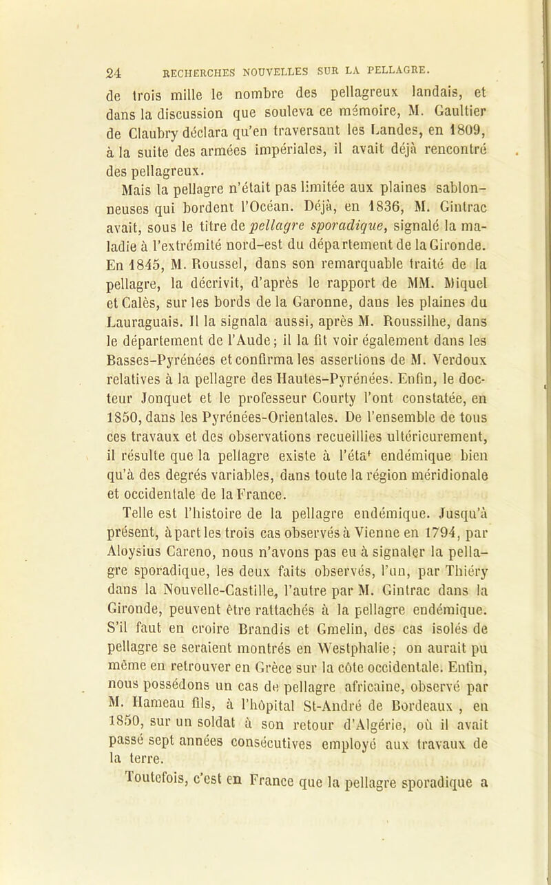 de trois mille le nombre des pellagreux landais, et dans la discussion que souleva ce mémoire, M. Gaultier de Claubry déclara qu’en traversant les Landes, en 1809, à la suite des armées impériales, il avait déjà rencontré des pellagreux. Mais la pellagre n’était pas limitée aux plaines sablon- neuses qui bordent l’Océan. Déjà, en 1836, M. Gintrac avait, sous le titre dq pellagre sporadique, signalé la ma- ladie à l’extrémité nord-est du département de la Gironde. En 1845, M. Roussel, dans son remarquable traité de la pellagre, la décrivit, d’après le rapport de MM. Miquel et Calés, sur les bords de la Garonne, dans les plaines du Lauraguais. 11 la signala aussi, après M. Roussilhe, dans le département de l’Aude; il la fit voir également dans les Basses-Pyrénées et confirma les assertions de M. Verdoux relatives à la pellagre des Hautes-Pyrénées. Enfin, le doc- teur Jonquet et le professeur Courty l’ont constatée, en 1850, dans les Pyrénées-Orientales. De l’ensemble de tous ces travaux et des observations recueillies ultérieurement, il résulte que la pellagre existe à l’étaf endémique bien qu’à des degrés variables, dans toute la région méridionale et occidentale de la France. Telle est l’histoire de la pellagre endémique. Jusqu’à présent, à parties trois cas observés à Vienne en 1794, par Aloysius Careno, nous n’avons pas eu à signaler la pella- gre sporadique, les deux faits observés, l’un, par Thiéry dans la Nouvelle-Castille, l’autre par M. Gintrac dans la Gironde, peuvent être rattachés à la pellagre endémique. S’il faut en croire Brandis et Gmelin, des cas isolés de pellagre se seraient montrés en Westphalie; on aurait pu même en retrouver en Grèce sur la côte occidentale. Enfin, nous possédons un cas de pellagre africaine, observé par M. Hameau fils, à l’hôpital St-André de Bordeaux , en 1850, sur un soldat à son retour d’Algérie, où il avait passé sept années consécutives employé aux travaux de la terre. toutefois, c’est en France que la pellagre sporadique a