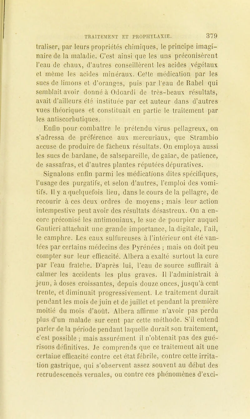 traliser, par leurs propriétés chimiques, le principe imagi- naire de la maladie. C’est ainsi que les uns préconisèrent l’eau de chaux, d’autres conseillèrent les acides végétaux et même les acides minéraux. Celte médication par les sucs de limons et d’oranges, puis par l'eau de Rabel qui semblait avoir donné à Odoardi de très-beaux résultats, avait d’ailleurs été instituée par cet auteur dans d’autres vues théoriques et constituait en partie le traitement par les antiscorbutiques. Enfin pour combattre le prétendu virus pellagreux, on s’adressa de préférence aux mercuriaux, que Strambio accuse de produire de fâcheux résultats. On employa aussi les sucs de bardane, de salsepareille, de gaïac, de patience, de sassafras, et d’autres plantes réputées dépuratives. Signalons enfin parmi les médications dites spécifiques, l’usage des purgatifs, et selon d’autres, l’emploi des vomi- tifs. II y a quelquefois lieu, dans le cours de la pellagre, de recourir à ces deux ordres de moyens; mais leur action intempestive peut avoir des résultats désastreux. On a en- core préconisé les antimoniaux, le suc de pourpier auquel Gautieri attachait une grande importance, la digitale, l’ail, le camphre. Les eaux sulfureuses à l’intérieur ont été van- tées par certains médecins des Pyrénées ; mais on doit peu compter sur leur efficacité. Albera a exalté surtout la cure par l’eau fraîche. D’après lui, l’eau de source suffirait à calmer les accidents les plus graves. 11 l’administrait à jeun, à doses croissantes, depuis douze onces, jusqu’à cent trente, et diminuait progressivement. Le traitement durait pendant les mois de juin et de juillet et pendant la première moitié du mois d’août. Albera affirme n’avoir pas perdu plus d’un malade sur cent par celte méthode. S’il entend parler de la période pendant laquelle durait son traitement, c’est possible ; mais assurément il n’obtenait pas des gué- risons définitives. Je comprends que ce traitement ait une certaine efficacité contre cet état fébrile, contre cette irrita- tion gastrique, qui s’observent assez souvent au début des recrudescences vernales, ou contre ces phénomènes d’exci-