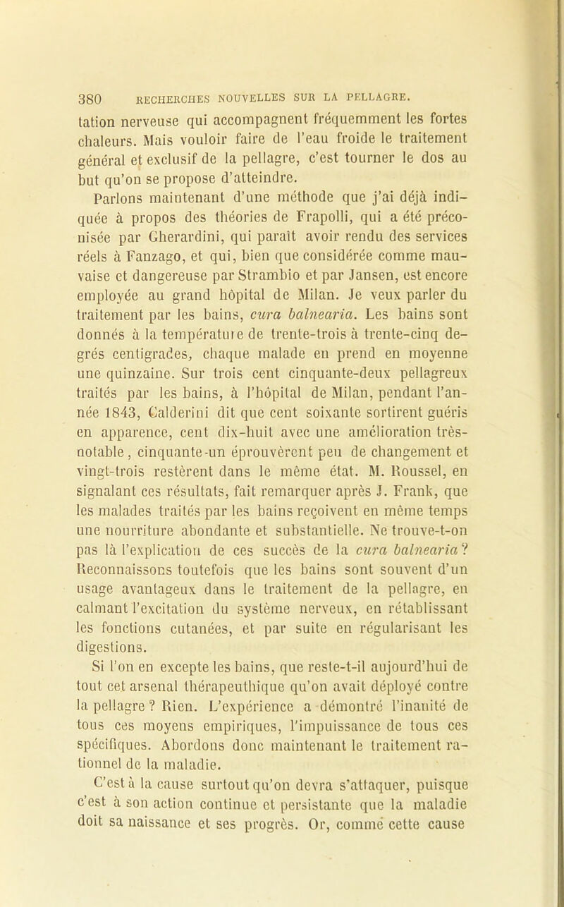 tation nerveuse qui accompagnent fréquemment les fortes chaleurs. Mais vouloir faire de l’eau froide le traitement général et exclusif de la pellagre, c’est tourner le dos au but qu’on se propose d’atteindre. Parlons maintenant d’une méthode que j’ai déjà indi- quée à propos des théories de Frapolli, qui a été préco- nisée par Gherardini, qui paraît avoir rendu des services réels à Fanzago, et qui, bien que considérée comme mau- vaise et dangereuse par Strambio et par Jansen, est encore employée au grand hôpital de Milan. Je veux parler du traitement par les bains, cura balnearia. Les bains sont donnés à la température de trente-trois à trente-cinq de- grés centigrades, chaque malade en prend en moyenne une quinzaine. Sur trois cent cinquante-deux pellagreux traités par les bains, à l’hôpital de Milan, pendant l’an- née 1843, Calderini dit que cent soixante sortirent guéris en apparence, cent dix-huit avec une amélioration très- notable, cinquante-un éprouvèrent peu de changement et vingt-trois restèrent dans le même état. M. Roussel, en signalant ces résultats, fait remarquer après J. Frank, que les malades traités par les bains reçoivent en même temps une nourriture abondante et substantielle. Ne trouve-t-on pas là l’explication de ces succès de la cura balnearia ? Reconnaissons toutefois que les bains sont souvent d’un usage avantageux dans le traitement de la pellagre, en calmant l’excitation du système nerveux, en rétablissant les fonctions cutanées, et par suite en régularisant les digestions. Si l’on en excepte les bains, que reste-t-il aujourd’hui de tout cet arsenal thérapeutbique qu’on avait déployé contre la pellagre? Rien. L’expérience a démontré l’inanité de tous ces moyens empiriques, l'impuissance de tous ces spécifiques. Abordons donc maintenant le traitement ra- tionnel de la maladie. C’est à la cause surtout qu’on devra s’attaquer, puisque c’est à son action continue et persistante que la maladie doit sa naissance et ses progrès. Or, comme cette cause