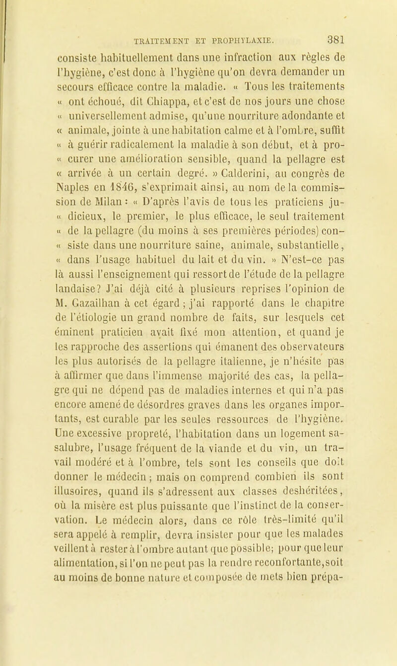 consiste habituellement dans une infraction aux règles de l’hygiène, c’est donc à l’hygiène qu’on devra demander un secours efficace contre la maladie. « Tous les traitements « ont échoué, dit Chiappa, et c’est de nos jours une chose « universellement admise, qu’une nourriture adondante et « animale, jointe à une habitation calme et à l’ombre, suffit « à guérir radicalement la maladie à son début, et à pro- « curer une amélioration sensible, quand la pellagre est « arrivée à un certain degré. » Calderini, au congrès de Naples en 1846, s’exprimait ainsi, au nom delà commis- sion de Milan : « D’après l’avis de tous les praticiens ju- « dicieux, le premier, le plus efficace, le seul traitement « de la pellagre (du moins à ses premières périodes) con- « siste dans une nourriture saine, animale, substantielle, « dans l’usage habituel du lait et du vin. » N’est-ce pas là aussi l’enseignement qui ressort de l’étude de la pellagre landaise? J’ai déjà cité à plusieurs reprises l'opinion de M. Gazailhan à cet égard ; j’ai rapporté dans le chapitre de l’étiologie un grand nombre de faits, sur lesquels cet éminent praticien avait fixé mon attention, et quand je les rapproche des assertions qui émanent des observateurs les plus autorisés de la pellagre italienne, je n’hésite pas à affirmer que dans l’immense majorité des cas, la pella- gre qui ne dépend pas de maladies internes et qui n’a pas encore amené de désordres graves dans les organes impor- tants, est curable par les seules ressources de l’hygiène. Une excessive propreté, l’habitation dans un logement sa- salubre, l’usage fréquent de la viande et du vin, un tra- vail modéré et à l’ombre, tels sont les conseils que doit donner le médecin; mais on comprend combien ils sont illusoires, quand ils s’adressent aux classes deshéritées, où la misère est plus puissante que l’instinct de la conser- vation. Le médecin alors, dans ce rôle très-limité qu’il sera appelé à remplir, devra insister pour que les malades veillent à rester à l’ombre autant que possible; pour que leur alimentation, si l’on ne peut pas la rendre réconfortante,soit au moins de bonne nature et composée de mets bien prépa-