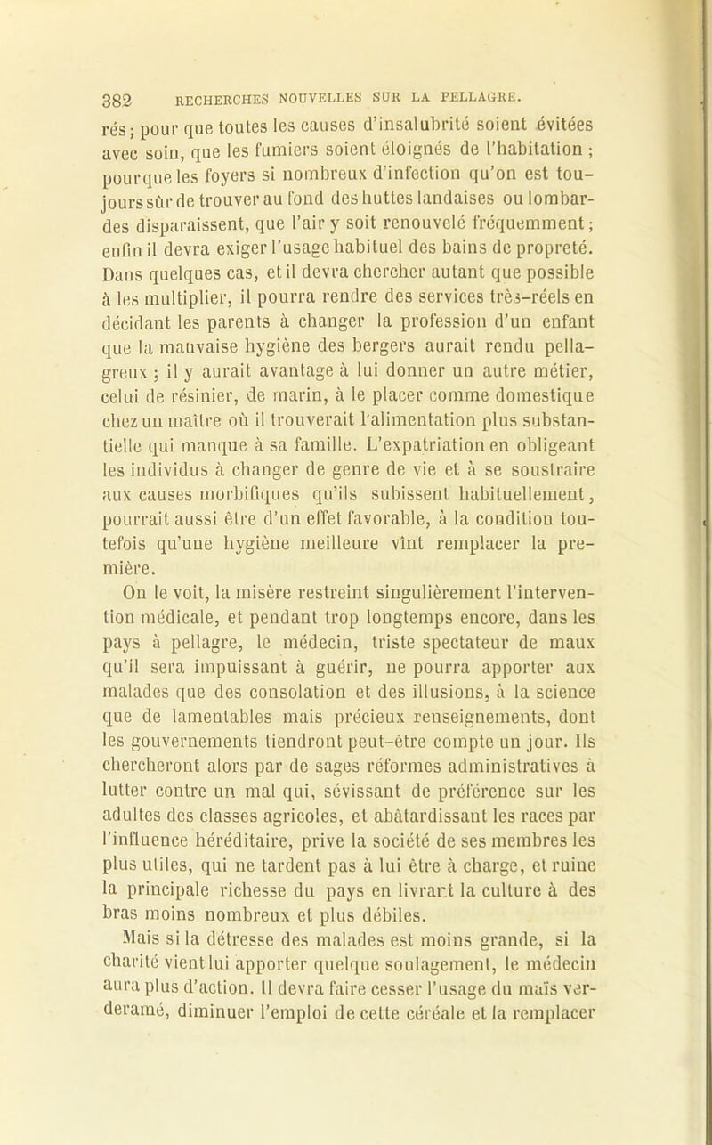 rés; pour que toutes les causes d’insalubrité soient évitées avec soin, que les fumiers soient éloignés de l’habitation ; pourqueles foyers si nombreux d’infection qu’on est tou- jours sûr de trouver au fond des huttes landaises ou lombar- des disparaissent, que l’air y soit renouvelé fréquemment; enfin il devra exiger l’usage habituel des bains de propreté. Dans quelques cas, et il devra chercher autant que possible à les multiplier, il pourra rendre des services très-réels en décidant les parents à changer la profession d’un enfant que la mauvaise hygiène des bergers aurait rendu pella- greux ; il y aurait avantage à lui donner un autre métier, celui de résinier, de marin, à le placer comme domestique chez un maître où il trouverait l'alimentation plus substan- tielle qui manque à sa famille. L’expatriation en obligeant les individus à changer de genre de vie et à se soustraire aux causes morbifiques qu’ils subissent habituellement, pourrait aussi être d’un effet favorable, à la condition tou- tefois qu’une hygiène meilleure vint remplacer la pre- mière. On le voit, la misère restreint singulièrement l’interven- tion médicale, et pendant trop longtemps encore, dans les pays à pellagre, le médecin, triste spectateur de maux qu’il sera impuissant à guérir, ne pourra apporter aux malades que des consolation et des illusions, à la science que de lamentables mais précieux renseignements, dont les gouvernements tiendront peut-être compte un jour. Ils chercheront alors par de sages réformes administratives à lutter contre un mal qui, sévissant de préférence sur les adultes des classes agricoles, et abâtardissant les races par l’influence héréditaire, prive la société de ses membres les plus utiles, qui ne tardent pas à lui être à charge, et ruine la principale richesse du pays en livrant la culture à des bras moins nombreux et plus débiles. Mais si la détresse des malades est moins grande, si la charité vient lui apporter quelque soulagement, le médecin aura plus d’action. 11 devra faire cesser l’usage du maïs ver- deramé, diminuer l’emploi de cette céréale et la remplacer