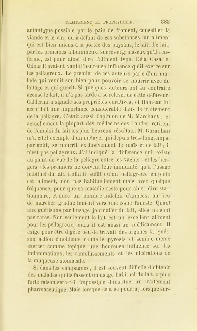 autantjjue possible par le pain de froment, conseiller la viande et le vin, ou à défaut de ces substances, un aliment qui est bien mieux à la portée des paysans, le lait. Le lait, parles principes albumineux, sucrés et graisseux qu’il ren- ferme, est pour ainsi dire l’aliment type. Déjà Casai et Odoardi avaient vanté l’heureuse influence qu’il exerce sur les pellagreux. Le premier de ces auteurs parle d’un ma- lade qui vendit son bien pour pouvoir se nourrir avec du laitage et qui guérit. Si quelques auteurs ont au contraire accusé le lait, il n’a pas tardé à se relever de cette défaveur. Calderini a signalé ses propriétés curatives, et Hameau lui accordait une importance considérable dans le traitement de la pellagre. C’était aussi l’opinion de M. Marchant, et actuellement la plupart des médecins des Landes retirent de l’emploi du lait les plus heureux résultats. M. Gazailhan m’a ci té l’exemple d’un métayer qui depuis très-longtemps, par goût, se nourrit exclusivement de mais et de lait; il n’est pas pellagreux. J’ai indiqué la différence qui existe au point de vue de la pellagre entre les vachers et les ber- gers : les premiers ne doivent leur immunité qu’à l’usage habituel du lait. Enfin il suffit qu’un pellagreux emploie cet aliment, non pas habituellement mais avec quelque fréquence, pour que sa maladie reste pour ainsi dire sta- tionnaire, et dure un nombre indéfini d’années, au lieu de marcher graduellement vers une issue funeste. Quant aux guérisons par l’usage journalier du lait, elles ne sont pas rares. Non seulement le lait est un excellent aliment pour les pellagreux, mais il est aussi un médicament. 11 exige pour être digéré peu de travail des organes fatigués, son action émolliente calme le pyrosis et semble même exercer comme topique une heureuse influence sur les inflammations, les ramollissements et les ulcérations de la muqueuse stomacale. Si dans les campagnes, il est souvent difficile d’obtenir des malades qu’ils fassent un usage habituel du lait, à plus forte raison sera-t-il impossible d’instituer un traitement pharmaceutique. Mais lorsque cela se pourra, lorsque sur-