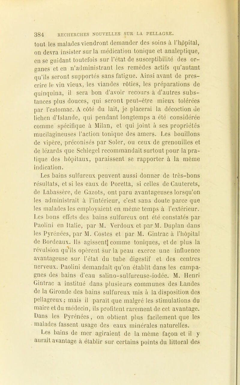 tout les malades viendront demander des soins à l’hôpital, on devra insister sur la médication tonique et analeptique, en se guidant toutefois sur l’état de susceptibilité des or- ganes et en n’administrant les remèdes actifs qu’autant qu’ils seront supportés sans fatigue. Ainsi avant de pres- crire le vin vieux, les viandes rôties, les préparations de quinquina, il sera bon d’avoir recours à d’autres subs- tances plus douces, qui seront peut-être mieux tolérées par l’estomac. A côté du lait, je placerai la décoction de lichen d’Islande, qui pendant longtemps a été considérée comme spécifique à Milan, et qui joint à ses propriétés mucilagineuses l’action tonique des amers. Les bouillons de vipère, préconisés par Soler, ou ceux de grenouilles et de lézards que Schlegel recommandait surtout pour la pra- tique des hôpitaux, paraissent se rapporter à la même indication. Les bains sulfureux peuvent aussi donner de très-bons résultats, et si les eaux de Poretta, si celles deCauterets, de Labassère, de Gazots, ont paru avantageuses lorsqu’on les administrait à l’intérieur, c’est sans doute parce que les malades les employaient en rncme temps à l’extérieur. Les bons effets des bains sulfureux ont été constatés par Paolini en Italie, par M. Verdoux et par M. Duplan dans les Pyrénées, par M. Gostes et par M. Gintrac à l’hôpital de Bordeaux. Ils agissent^ comme toniques, et de plus la révulsion qu’ils opèrent sur la peau exerce une influence avantageuse sur l’état du tube digestif et des centres nerveux. Paolini demandait qu’on établit dans les campa- gnes des bains d’eau salino-sulfureuse-iodée. M. Henri Gintrac a institué dans plusieurs communes des Landes de la Gironde des bains sulfureux mis à la disposition des pellagreux; mais il parait que malgré les stimulations du maire et du médecin, ils profitent rarement de cet avantage. Hans les Pyrénées, on obtient plus facilement que les malades fassent usage des eaux minérales naturelles. Les bains de mer agiraient de la même façon et il y aurait avantage à établir sur certains points du littoral des