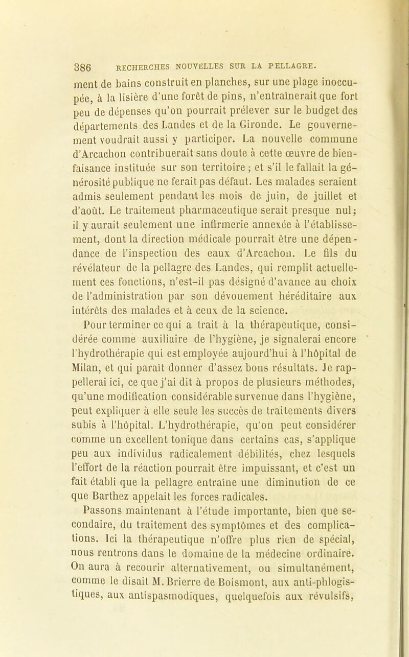 ment de bains construit en planches, sur une plage inoccu- pée, à la lisière d’une forêt de pins, n’entraînerait que fort peu de dépenses qu’on pourrait prélever sur le budget des départements des Landes et de la Gironde. Le gouverne- ment voudrait aussi y participer. La nouvelle commune d’Arcachon contribuerait sans doute à cette œuvre de bien- faisance instituée sur son territoire ; et s’il le fallait la gé- nérosité publique ne ferait pas défaut. Les malades seraient admis seulement pendant les mois de juin, de juillet et d’août. Le traitement pharmaceutique serait presque nul; il y aurait seulement une infirmerie annexée à l’établisse- ment, dont la direction médicale pourrait être une dépen- dance de l’inspection des eaux d’Arcachon. Le ûls du révélateur de la pellagre des Landes, qui remplit actuelle- ment ces fonctions, n’est-il pas désigné d’avance au choix de l’administration par son dévouement héréditaire aux intérêts des malades et à ceux de la science. Pour terminer ce qui a trait à la thérapeutique, consi- dérée comme auxiliaire de l'hygiène, je signalerai encore l’hydrothérapie qui est employée aujourd’hui à l’hôpital de Milan, et qui paraît donner d’assez bons résultats. Je rap- pellerai ici, ce que j’ai dit à propos de plusieurs méthodes, qu’une modification considérable survenue dans l’hygiène, peut expliquer à elle seule les succès de traitements divers subis à l’hôpital. L’hydrothérapie, qu’on peut considérer comme un excellent tonique dans certains cas, s’applique peu aux individus radicalement débilités, chez lesquels l’effort de la réaction pourrait être impuissant, et c’est un fait établi que la pellagre entraîne une diminution de ce que Barthez appelait les forces radicales. Passons maintenant à l’étude importante, bien que se- condaire, du traitement des symptômes et des complica- tions. Ici la thérapeutique n’offre plus rien de spécial, nous rentrons dans le domaine de la médecine ordinaire. On aura à recourir alternativement, ou simultanément, comme le disait M.Brierre de Boismont, aux anli-phlogis- tiques, aux antispasmodiques, quelquefois aux révulsifs,