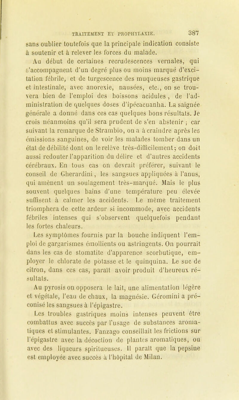 sans oublier toutefois que la principale indication consiste à soutenir et à relever les forces du malade. Au début de certaines recrudescences vernales, qui s’accompagnent d'un degré plus ou moins marqué d’exci- tation fébrile, et de turgescence des muqueuses gastrique et intestinale, avec anorexie, nausées, etc., on se trou- vera bien de l’emploi des boissons acidulés , de l’ad- ministration de quelques doses d’ipécacuanha. La saignée générale a donné dans ces cas quelques bons résultats. Je crois néanmoins qu’il sera prudent de s’en abstenir ; car suivant la remarque de Strambio, on a à craindre après les émissions sanguines, de voir les malades tomber dans un étal de débilité dont on le relève très-difficilement; on doit aussi redouter l’apparition du délire et d’autres accidents cérébraux. En tous cas on devrait préférer, suivant le conseil de Gberardini, les sangsues appliquées à l’anus, qui amènent un soulagement très-marqué. Mais le plus souvent quelques bains d’une température peu élevée suffisent à calmer les accidents. Le même traitement triomphera de celte ardeur si incommode, avec accidents fébriles intenses qui s’observent quelquefois pendant les fortes chaleurs. Les symptômes fournis par la bouche indiquent l’em- ploi de gargarismes émollients ou astringents. On pourrait dans les cas de stomatite d’apparence scorbutique, em- ployer le chlorate de potasse et le quinquina. Le suc de citron, dans ces cas, paraît avoir produit d’heureux ré- sultats. Au pyrosis on opposera le lait, une alimentation légère et végétale, l’eau de chaux, la magnésie. Géromini a pré- conisé les sangsues à l’épigastre. Les troubles gastriques moins intenses peuvent être combattus avec succès par l’usage de substances aroma- tiques et stimulantes. Fanzago conseillait les frictions sur l’épigastre avec la décoction de plantes aromatiques, ou avec des liqueurs spiritucuses. Il parait que la pepsine est employée avec succès à l’hôpital de Milan.