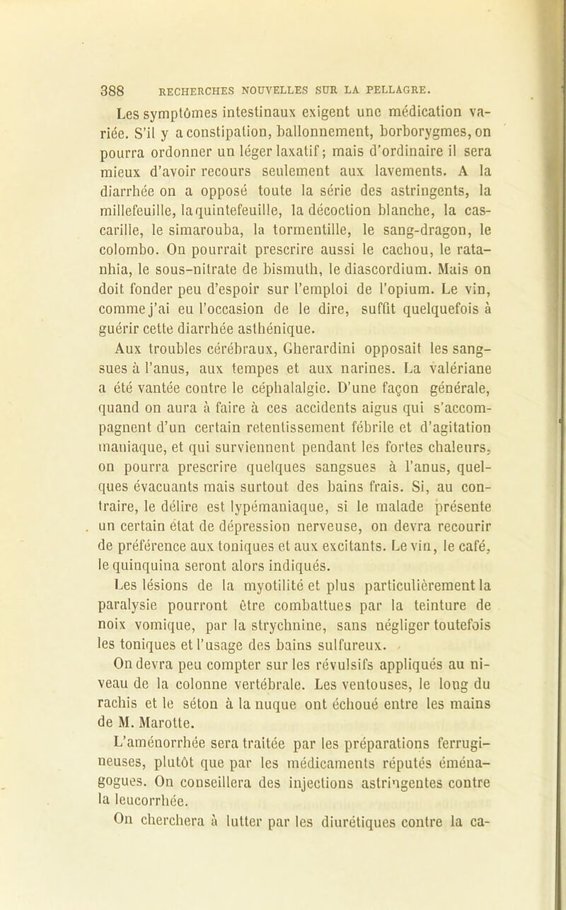 Les symptômes intestinaux exigent une médication va- riée. S’il y a constipation, ballonnement, borborygmes, on pourra ordonner un léger laxatif ; mais d’ordinaire il sera mieux d’avoir recours seulement aux lavements. A la diarrhée on a opposé toute la série des astringents, la millefeuille, laquintefeuille, la décoction blanche, la cas- carille, le simarouba, la tormentille, le sang-dragon, le Colombo. On pourrait prescrire aussi le cachou, le rata- nhia, le sous-nitrate de bismuth, le diascordium. Mais on doit, fonder peu d’espoir sur l’emploi de l’opium. Le vin, comme j’ai eu l’occasion de le dire, suffit quelquefois à guérir cette diarrhée asthénique. Aux troubles cérébraux, Gherardini opposait les sang- sues à l’anus, aux tempes et aux narines. La valériane a été vantée contre le céphalalgie. D’une façon générale, quand on aura à faire à ces accidents aigus qui s’accom- pagnent d’un certain retentissement fébrile et d’agitation maniaque, et qui surviennent pendant les fortes chaleurs, on pourra prescrire quelques sangsues à l’anus, quel- ques évacuants mais surtout des bains frais. Si, au con- traire, le délire est lypémaniaque, si le malade présente un certain état de dépression nerveuse, on devra recourir de préférence aux toniques et aux excitants. Levin, le café, le quinquina seront alors indiqués. Les lésions de la myotilité et plus particulièrement la paralysie pourront être combattues par la teinture de noix vomique, par la strychnine, sans négliger toutefois les toniques et l’usage des bains sulfureux. - On devra peu compter sur les révulsifs appliqués au ni- veau de la colonne vertébrale. Les ventouses, le long du rachis et le séton à la nuque ont échoué entre les mains de M. Marotte. L’aménorrhée sera traitée par les préparations ferrugi- neuses, plutôt que par les médicaments réputés éména- gogues. On conseillera des injections astringentes contre la leucorrhée. On cherchera à lutter par les diurétiques contre la ca-