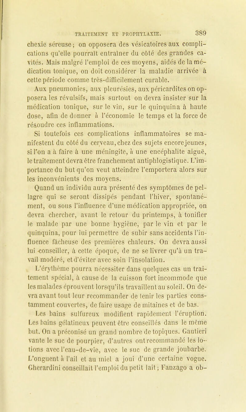 chexie séreuse; on opposera des vésicatoires aux compli- cations qu’elle pourrait entraîner du côté des grandes ca- vités. Mais malgré l’emploi de ces moyens, aidés de la mé- dication Ionique, on doit considérer la maladie arrivée à cette période comme très-difficilement curable. Aux pneumonies, aux pleurésies, aux péricardites on op- posera les révulsifs, mais surtout on devra insister sur la médication tonique, sur le vin, sur le quinquina à haute dose, afin de donner à l’économie le temps et la force de résoudre ces inflammations. Si toutefois ces complications inflammatoires se ma- nifestent du côté du cerveau, chez des sujets encorejeunes, si l’on a à faire à une méningite, à une encéphalite aiguë, le traitement devra être franchement antiphlogistique. L’im- portance du but qu’on veut atteindre l’emportera alors sur les inconvénients des moyens. Quand un individu aura présenté des symptômes de pel- lagre qui se seront dissipés pendant l’hiver, spontané- ment, ou sous l’influence d'une médication appropriée, on devra chercher, avant le retour du printemps, à tonifier le malade par une bonne hygiène, par le vin et par le quinquina, pour lui permettre de subir sans accidents l’in- fluence fâcheuse des premières chaleurs. On devra aussi lui -conseiller, à celte époque, de ne se livrer qu’à un tra- vail modéré, et d’éviter avec soin l’insolation. L’érythème pourra nécessiter dans quelques cas un trai- tement spécial, à cause de la cuisson fort incommode que les malades éprouvent lorsqu’ils travaillent au soleil. On de- vra avant tout leur recommander de tenir les parties cons- tamment couvertes, de faire usage de mitaines et de bas. Les bains sulfureux modifient rapidement l’éruption. Les bains gélatineux peuvent être conseillés dans le même but. On a préconisé un grand nombre de topiques. Gautieri vante le suc de pourpier, d’autres ont recommandé les lo- tions avec l’eau-de-vie, avec le suc de grande joubarbe. L’onguent à l’ail et au miel a joui d’une certaine vogue. Gherardini conseillait l’emploi du petit lait; Fanzago a ob-