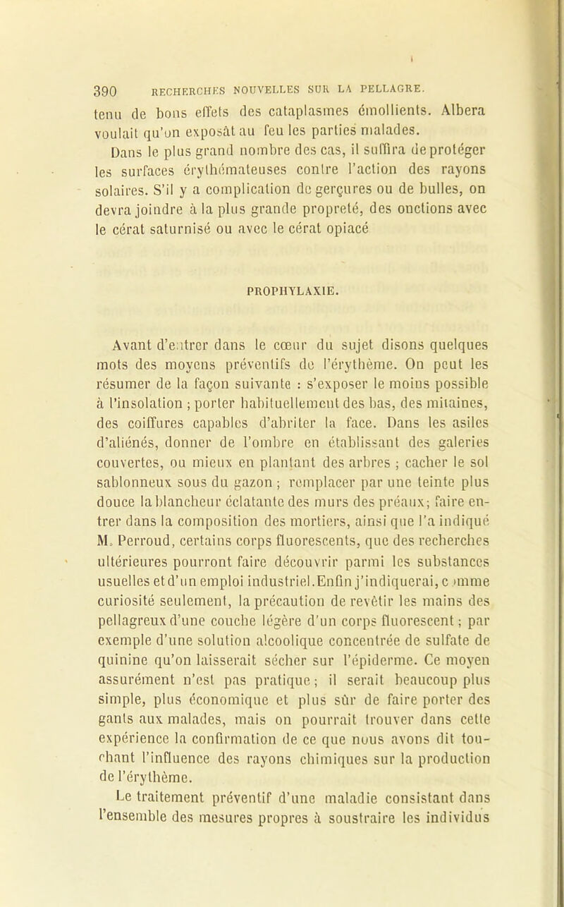 I 390 RECHERCHES NOUVELLES SUR LA PELLAGRE. tenu de bons effets des cataplasmes émollients. Àlbera voulait qu’on exposât au feu les parties malades. Dans le plus grand nombre des cas, il suffira de protéger les surfaces érythémateuses contre l’action des rayons solaires. S’il y a complication de gerçures ou de bulles, on devra joindre à la plus grande propreté, des onctions avec le cérat saturnisé ou avec le cérat opiacé PROPHYLAXIE. Avant d’entrer dans le coeur du sujet disons quelques mots des moyens préventifs de l’érythème. On peut les résumer de la façon suivante : s’exposer le moins possible à l’insolation ; porter habituellement des bas, des mitaines, des coiffures capables d’abriter la face. Dans les asiles d’aliénés, donner de l’ombre en établissant des galeries couvertes, ou mieux en plantant des arbres ; cacher le sol sablonneux sous du gazon ; remplacer par une teinte plus douce la blancheur éclatante des murs des préaux; faire en- trer dans la composition des mortiers, ainsi que l’a indiqué M„ Perroud, certains corps fluorescents, que des recherches ultérieures pourront faire découvrir parmi les substances usuelles etd’un emploi industriel.Enfin j’indiquerai, c mime curiosité seulement, la précaution de revêtir les mains des pellagreux d’une couche légère d’un corps fluorescent ; par exemple d’une solution alcoolique concentrée de sulfate de quinine qu’on laisserait sécher sur l’épiderme. Ce moyen assurément n’est pas pratique; il serait beaucoup plus simple, plus économique et plus sûr de faire porter des gants aux malades, mais on pourrait trouver dans cette expérience la confirmation de ce que nous avons dit tou- chant l’influence des rayons chimiques sur la production de l’érythème. Ce traitement préventif d’une maladie consistant dans l’ensemble des mesures propres à soustraire les individus