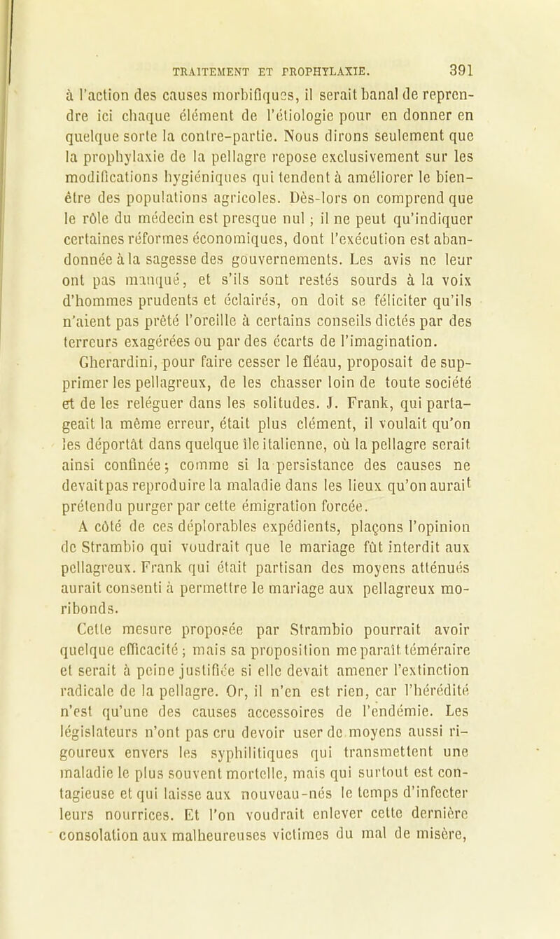 à l’action des causes morbifiques, il serait banal de repren- dre ici chaque élément de l’étiologie pour en donner en quelque sorte la contre-partie. Nous dirons seulement que la prophylaxie de la pellagre repose exclusivement sur les modifications hygiéniques qui tendent à améliorer le bien- être des populations agricoles. Dès-lors on comprend que le rôle du médecin est presque nul ; il ne peut qu’indiquer certaines réformes économiques, dont l’exécution est aban- donnée à la sagesse des gouvernements. Les avis ne leur ont pas manqué, et s’ils sont restés sourds à la voix d’hommes prudents et éclairés, on doit se féliciter qu’ils n’aient pas prêté l’oreille à certains conseils dictés par des terreurs exagérées ou par des écarts de l’imagination. Gherardini, pour faire cesser le fléau, proposait de sup- primer les pellagreux, de les chasser loin de toute société et de les reléguer dans les solitudes. J. Frank, qui parta- geait la même erreur, était plus clément, il voulait qu’on les déportât dans quelque île italienne, où la pellagre serait ainsi confinée; comme si la persistance des causes ne devaitpas reproduire la maladie dans les lieux qu’on aurait prétendu purger par cette émigration forcée. A côté de ces déplorables expédients, plaçons l’opinion de Strambio qui voudrait que le mariage fût interdit aux pellagreux. Frank qui était partisan des moyens atténués aurait consenti à permettre le mariage aux pellagreux mo- ribonds. Celle mesure proposée par Strambio pourrait avoir quelque efficacité; mais sa proposition me paraît téméraire et serait à peine justifiée si elle devait amener l’extinction radicale de la pellagre. Or, il n’en est rien, car l’hérédité n’est qu’une des causes accessoires de l’endémie. Les législateurs n’ont pas cru devoir user de moyens aussi ri- goureux envers les syphilitiques qui transmettent une maladie le plus souvent mortelle, mais qui surtout est con- tagieuse et qui laisse aux nouveau-nés le temps d’infecter leurs nourrices. Et l’on voudrait enlever cette dernière consolation aux malheureuses victimes du mal de misère,