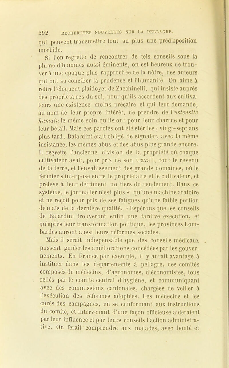 qui peuvent transmettre tout au plus une prédisposition morbide. Si l’on regrette de rencontrer de tels conseils sous la plume d’hommes aussi éminents, on est heureux de trou- ver à une époque plus rapprochée de la nôtre, des auteurs qui ont su concilier la prudence et l’humanité. On aime à relire l’éloquent plaidoyer de Zacchinelli, qui insiste auprès des propriétaires du sol, pour qu’ils accordent aux cultiva- teurs une existence moins précaire et qui leur demande, au nom de leur propre intérêt, de prendre de l'ustensile humain le même soin qu’ils ont pour leur charrue et pour leur bétail. Mais ces paroles ont été stériles ; vingt-sept ans plus tard, Balardini était obligé de signaler, avec la même insistance, les mêmes abus et des abus plus grands encore. Il regrette l’ancienne division de la propriété où chaque cultivateur avait, pour prix de son travail, tout le revenu de la terre, et l'envahissement des grands domaines, où le fermier s’interpose entre le propriétaire et le cultivateur, et prélève il leur détriment un tiers du rendement. Dans ce système, le journalier n’est plus « qu’une machine aratoire et ne reçoit pour prix de ses fatigues qu’une faible portion de maïs de la dernière qualité. » Espérons que les conseils de Balardini trouveront enfin une tardive exécution, et qu’après leur transformation politique, les provinces Lom- bardes auront aussi leurs réformes sociales. Mais il serait indispensable que des conseils médicaux pussent guider les améliorations concédées par les gouver- nements. En France par exemple, il y aurait avantage à instituer dans les départements à pellagre, des comités composés de médecins, d’agronomes, d’économistes, tous reliés par le comité central d’hygiène, et communiquant avec des commissions cantonales, chargées de veiller à l’exécution des réformes adoptées. Les médecins et les curés des campagnes, en se conformant aux instructions du comité, et intervenant d’une façon officieuse aideraient par leur influence et par leurs conseils l’action administra- tive. On ferait comprendre aux malades, avec bonté et