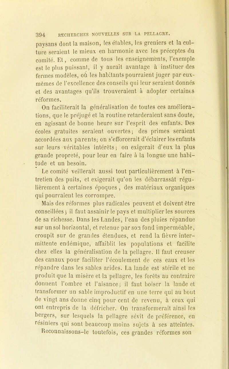 paysans dont la maison, les étables, les greniers et la cul- ture seraient le mieux en harmonie avec les préceptes du comité. Et, comme de tous les enseignements, l’exemple est le plus puissant, il y aurait avantage à instituer des fermes modèles, où les habitants pourraient juger par eux- mêmes de l’excellence des conseils qui leur seraient donnés et des avantages qu’ils trouveraient à adopter certaines réformes. On faciliterait la généralisation de toutes ces améliora- tions, que le préjugé et la routine retarderaient sans doute, en agissant de bonne heure sur l’esprit des enfants. Des écoles gratuites seraient ouvertes; des primes seraient accordées aux parents; on s’efforcerait d’éclairer les enfants sur leurs véritables intérêts; on exigerait d’eux la plus grande propreté, pour leur en faire à la longue une habi- tude et un besoin. Le comité veillerait aussi tout particulièrement à l’en- tretien des puits, et exigerait qu’on les débarrassât régu- lièrement à certaines époques , des matériaux organiques qui pourraient les corrompre. Mais des réformes plus radicales peuvent et doivent être conseillées 5 il faut assainir le pays et multiplier les sources de sa richesse. Dans les Landes, l’eau des pluies répandue sur unsol horizontal, et retenue par son fond imperméable, croupit sur de grandes étendues, et rend la fièvre inter- mittente endémique, affaiblit les populations et facilite chez elles la généralisation de la pellagre. Il faut creuser des canaux pour faciliter l’écoulement de ces eaux et les répandre dans les sables arides. La lande est stérile et ne produit que la misère et la pellagre, les forêts au contraire donnent l’ombre et l’aisance; il faut boiser la lande et transformer un sable improductif en une terre qui au bout de vingt ans donne cinq pour cent de revenu, à ceux qui ont entrepris de la défricher. On transformerait ainsi les bergers, sur lesquels la pellagre sévit de préférence, en résiniers qui sont beaucoup moins sujets à ses atteintes. Reconnaissons-le toutefois, ces grandes réformes son