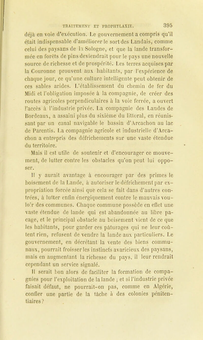 déjà en voie d’exécution. Le gouvernement a compris qu’il était indispensable d’améliorer le sort des Landais, comme celui des paysans de la Sologne, et que la lande transfor- mée en forêts de pins deviendrait pour le pays une nouvelle source de richesse et de prospérité. Les terres acquises par la Couronne prouvent aux habitants, par l’expérience de chaque jour, ce qu’une culture intelligente peut obtenir de ces sables arides. L’établissement du chemin de fer du Midi et l’obligation imposée à la compagnie, de créer des routes agricoles perpendiculaires à la voie ferrée, a ouvert l’accès à l’industrie privée. La compagnie des Landes de Bordeaux, a assaini plus du sixième du littoral, en réunis- sant par un canal navigable le bassin d’Arcachon au lac de Parentis. La compagnie agricole et industrielle d’Arca- chon a entrepris des défrichements sur une vaste étendue du territoire. Mais il est utile de soutenir et d’encourager ce mouve- ment, de lutter contre les obstacles qu’on peut lui oppo- ser. Il y aurait avantage à encourager par des primes le boisement de la Lande, à autoriser le défrichement par ex- propriation forcée ainsi que cela se fait dans d’autres con- trées, à lutter enfin énergiquement contre le mauvais vou- lorr des communes. Chaque commune possède en eflet une vaste étendue de lande qui est abandonnée au libre pa- cage, et le principal obstacle au boisement vient de ce que les habitants, pour garder ces pâturages qui ne leur coû- tent rien, refusent de vendre la lande aux particuliers. Le gouvernement, en décrétant la vente des biens commu- naux, pourrait froisser les instincts avaricieux des paysans, mais en augmentant la richesse du pays, il leur rendrait cependant un service signalé. Il serait bon alors de faciliter la formation de compa- gnies pour l’exploitation de la lande ; et si l’industrie privée faisait défaut, ne pourrait-on pas, comme en Algérie, confier une partie de la tâche à des colonies péniten- tiaires?