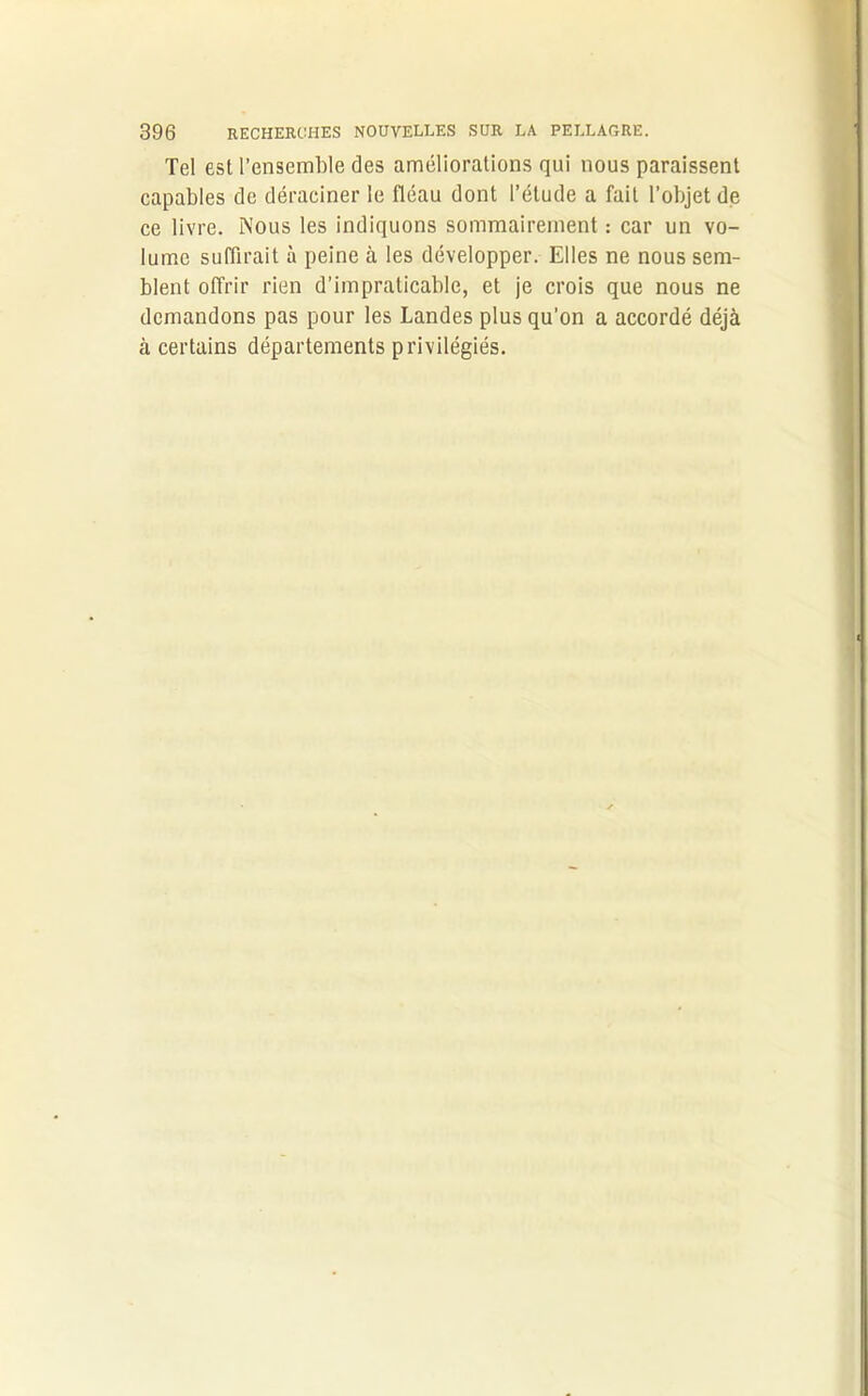 Tel est l’ensemble des améliorations qui nous paraissent capables de déraciner le fléau dont l’étude a fait l’objet de ce livre. Nous les indiquons sommairement : car un vo- lume suffirait à peine à les développer. Elles ne nous sem- blent offrir rien d’impraticable, et je crois que nous ne demandons pas pour les Landes plus qu’on a accordé déjà à certains départements privilégiés.