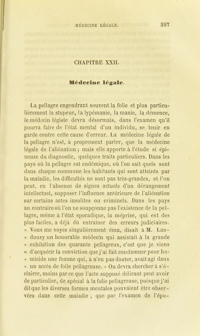 CHAPITRE XXII. médecine légale. La pellagre engendrant souvent la folie et plus particu- lièrement la stupeur, la lypémanie, la manie, la démence, le médecin légiste devra désormais, dans l’examen qu’il pourra faire de l’état mental d’un individu, se tenir en garde contre cette cause d’erreur. La médecine légale de la pellagre n’est, à proprement parler, que la médecine légale de l’aliénation ; mais elle apporte à l’étude si épi- neuse du diagnostic, quelques traits particuliers. Dans les pays où la pellagre est endémique, où l’on sait quels sont dans chaque commune les habitants qui sont atteints par la maladie, les difficultés ne sont pas très-grandes, et l’on peut, en l’absence de signes actuels d’un dérangement intellectuel, supposer l’influence antérieure de l’aliénation sur certains actes insolites ou criminels. Dans les pays au contraire où l’on ne soupçonne pas l’existence de la pel- lagre, même à l’état sporadique, la méprise, qui est des plus faciles, a déjà dû entraîner des erreurs judiciaires. « Vous me voyez singulièrement ému, disait à M. Lan- « douzy un honorable médecin qui assistait à la grande « exhibition des quarante pellagreux, c’est que je viens « d’acquérir la conviction que j’ai fait condamner pour ho- « micide une femme qui, à n’en pas douter, avait agi dans « un accès de folie pellagreuse. » On devra chercher à s’é- clairer, moins parce que l’acte supposé délirant peut avoir de particulier, de spécial à la folie pellagreuse, puisque j’ai dit que les diverses formes mentales pouvaient être obser- vées dans cette maladie , que par l’examen de l’épo-
