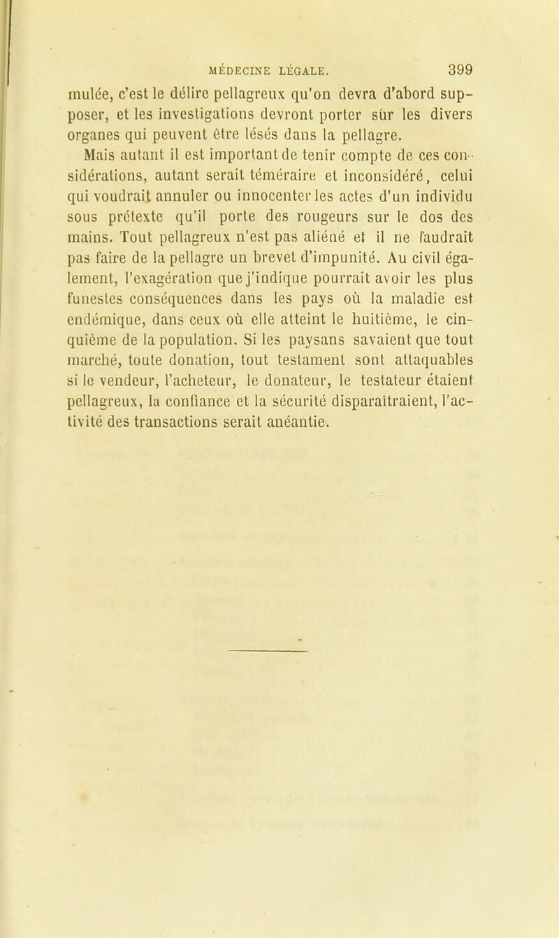 inulée, c’est le délire pellagreux qu’on devra d’abord sup- poser, et les investigations devront porter sur les divers organes qui peuvent être lésés dans la pellagre. Mais autant il est important de tenir compte de ces con sidérations, autant serait téméraire et inconsidéré, celui qui voudrait annuler ou innocenter les actes d’un individu sous prétexte qu’il porte des rougeurs sur le dos des mains. Tout pellagreux n’est pas aliéné et il ne faudrait pas faire de la pellagre un brevet d’impunité. Au civil éga- lement, l’exagération que j’indique pourrait avoir les plus funestes conséquences dans les pays où la maladie est endémique, dans ceux où elle atteint le huitième, le cin- quième de la population. Si les paysans savaient que tout marché, toute donation, tout testament sont attaquables si le vendeur, l’acheteur, le donateur, le testateur étaient pellagreux, la confiance et la sécurité disparaîtraient, l’ac- tivité des transactions serait anéantie.