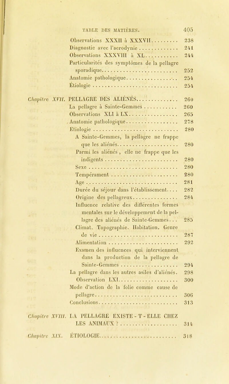 Observations XXXII à XXXVII 238 Diagnostic avec l'acrodynic 241 Observations XXXVIII à XL 244 Particularités des symptômes de la pellagre sporadique 252 Anatomie pathologique 254 Étiologie 254 Chapitre XVIl. PELLAGRE DES ALIÉNÉS 260 La pellagre à Sainte-Gemmes 260 Observations XLI à LX 265 Anatomie pathologique 278 Etiologie 280 A Sainte-Gemmes, la pellagre ne frappe que les aliénés 280 Parmi les aliénés , elle ne frappe que les indigents 280 Sexe 280 Tempérament 280 Age 281 Durée du séjour dans l’établissement.. . . 282 Origine des pellagreux 284 Influence relative des différentes formes mentales sur le développement de la pel- lagre des aliénés de Sainte-Gemmes... 285 Climat. Topographie. Habitation. Genre de vie 287 Alimentation 292 Examen des influences qui interviennent dans la production de la pellagre de Sainte-Gemmes 294 La pellagre dans les autres asiles d’aliénés. 298 Observation LXI 300 Mode d’action de la folie comme cause de pellagre 306 Conclusions 313 Chapitre XVI 11. LA PELLAGRE EXISTE - T - ELLE CHEZ LES ANIMAUX ? 314 Chapitre XIX. ÉTIOLOGIE 318