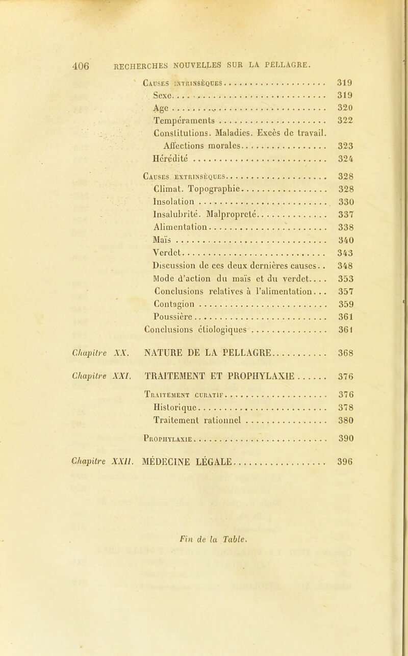 Causes intrinsèques 319 Sexe 319 Age v 320 Tempéraments 322 Constitutions. Maladies. Excès de travail. Affections morales 323 Hérédité 324 Causes extrinsèques 328 Climat. Topographie 328 Insolation 330 Insalubrité. Malpropreté 337 Alimentation 338 Maïs 340 Vcrdct 343 Discussion de ces deux dernières causes.. 348 Mode d’action du maïs et du verdet... . 353 Conclusions relatives à l’alimentation... 357 Contagion 359 Poussière 361 Conclusions étiologiques 361 Chapitre XX. NATURE DE LA PELLAGRE 368 Chapitre XXL TRAITEMENT ET PROPHYLAXIE 376 Traitement curatif 376 Historique 378 Traitement rationnel 380 Prophylaxie 390 Chapitre XXII. MÉDECINE LÉGALE 396 Fin de la Table.
