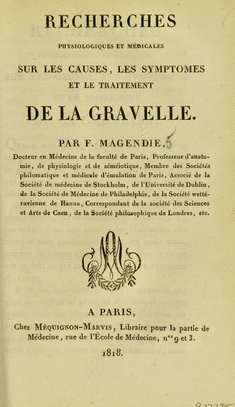 PHYSIOLOGIQUES ET MÉDICALES SUR LES CAUSES, LES SYMPTOMES ET LE TRAITEMENT DE LA GRAYELLE. PAR F. MAGENDIE, Docteur en Médecine de la faculté de Paris, Professeur d’anato- mie, de physiologie et de séméiotique, Membre des Sociétés philomatique et médicale d’émulation de Paris, Associé de la Société de médecine de Stockholm, de l’Université de Dublin, de la Société de Médecine de Philadelphie, de la Société wetté- ravienne de Hanau, Correspondant de la société des Sciences et Arts de Caen, de la Société philosophique de Londres, etc. A PARIS, Chez MéqUIGNON-Marvis , Libraire pour la partie de Médecine, rue de l’École de Médecine, nos 9 et 3.