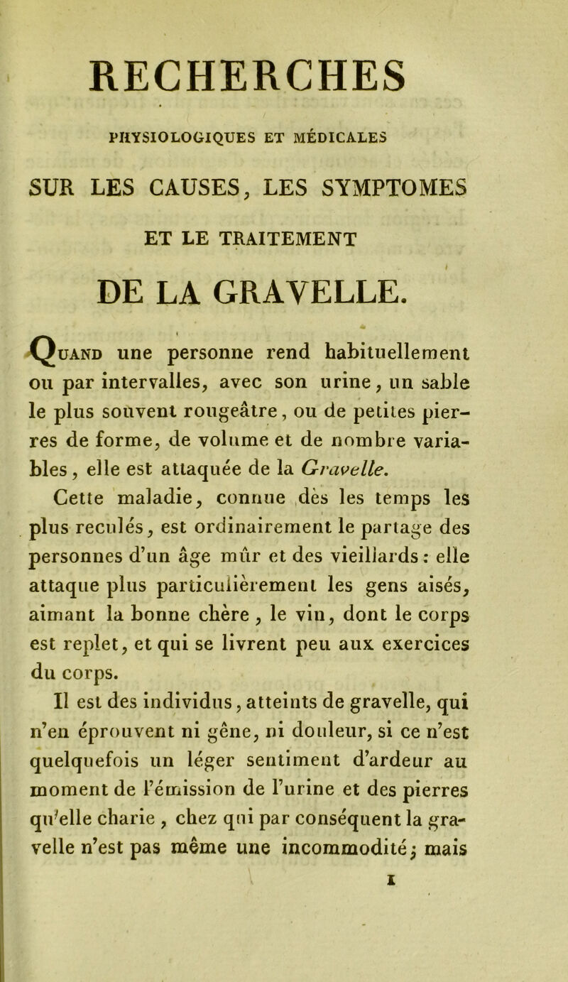 PHYSIOLOGIQUES ET MÉDICALES SUR LES CAUSES, LES SYMPTOMES ET LE TRAITEMENT DE LA GRAVELLE. Quand une personne rend habituellement ou par intervalles, avec son urine, un sable le plus souvent rougeâtre, ou de petites pier- res de forme, de volume et de nombre varia- bles, elle est attaquée de la Gravelle. Cette maladie, connue dès les temps les plus reculés, est ordinairement le partage des personnes d’un âge mûr et des vieillards: elle attaque plus particulièrement les gens aisés, aimant la bonne chère , le vin, dont le corps est replet, et qui se livrent peu aux exercices du corps. Il est des individus, atteints de gravelle, qui n’en éprouvent ni gêne, ni douleur, si ce n’est quelquefois un léger sentiment d’ardeur au moment de l’émission de l’urine et des pierres qu'elle charie , chez qui par conséquent la gra- velle n’est pas même une incommodité j mais