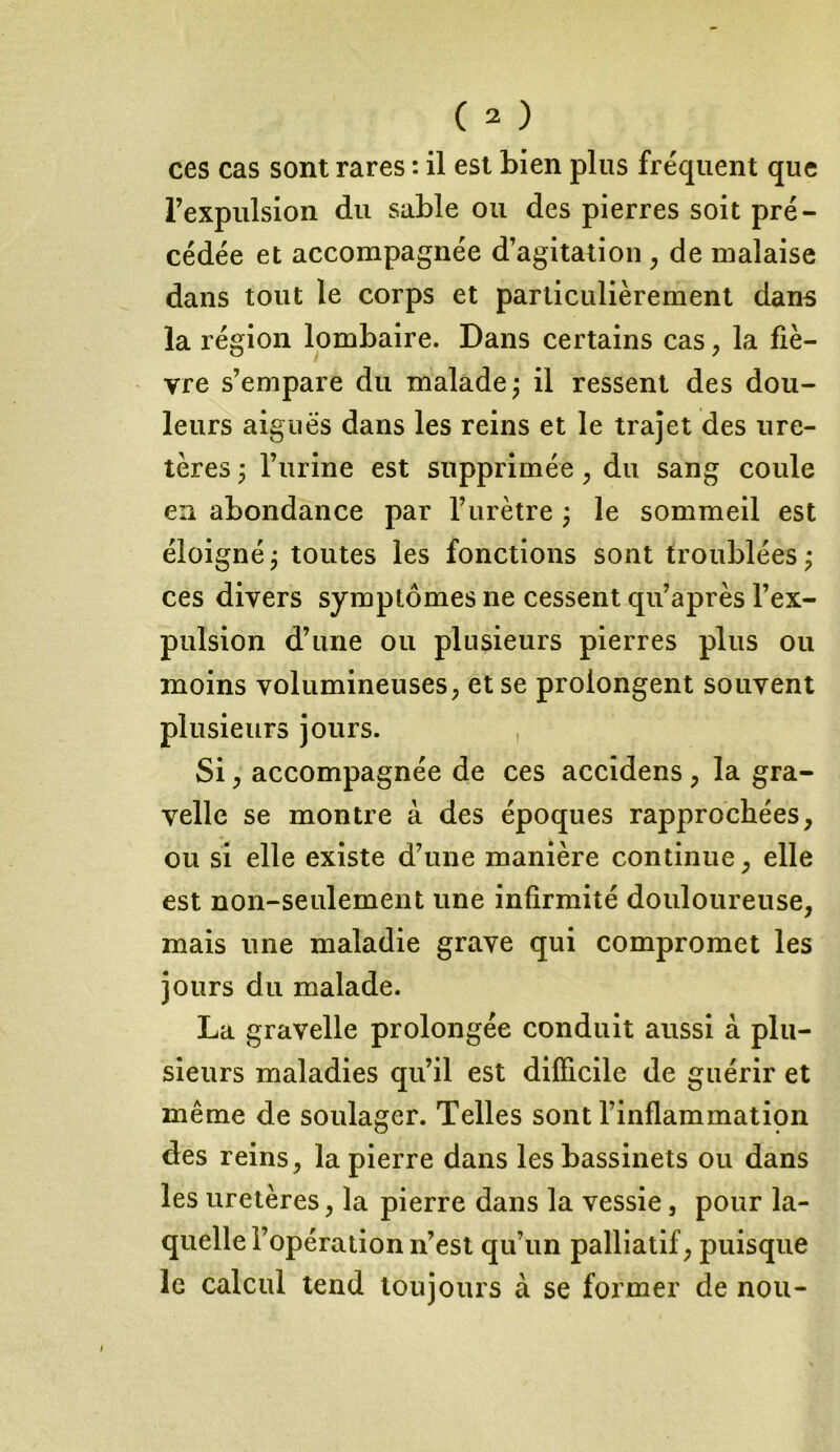 ces cas sont rares : il est bien plus fréquent que l’expulsion du sable ou des pierres soit pré- cédée et accompagnée d’agitation , de malaise dans tout le corps et particulièrement dans la région lombaire. Dans certains cas, la fiè- vre s’empare du malade; il ressent des dou- leurs aiguës dans les reins et le trajet des ure- tères ; l’urine est supprimée , du sang coule en abondance par l’urètre ; le sommeil est éloigné ; toutes les fonctions sont troublées ; ces divers symptômes ne cessent qu’après l’ex- pulsion d’une ou plusieurs pierres plus ou moins volumineuses; et se prolongent souvent plusieurs jours. , Si ; accompagnée de ces accidens ; la gra- velle se montre à des époques rapprochées, ou si elle existe d’une manière continue, elle est non-seulement une infirmité douloureuse, mais line maladie grave qui compromet les jours du malade. La gravelle prolongée conduit aussi à plu- sieurs maladies qu’il est difficile de guérir et même de soulager. Telles sont l’inflammation des reins, la pierre dans les bassinets ou dans les uretères, la pierre dans la vessie, pour la- quelle i’opération n’est qu’un palliatif, puisque le calcul tend toujours à se former de nou-